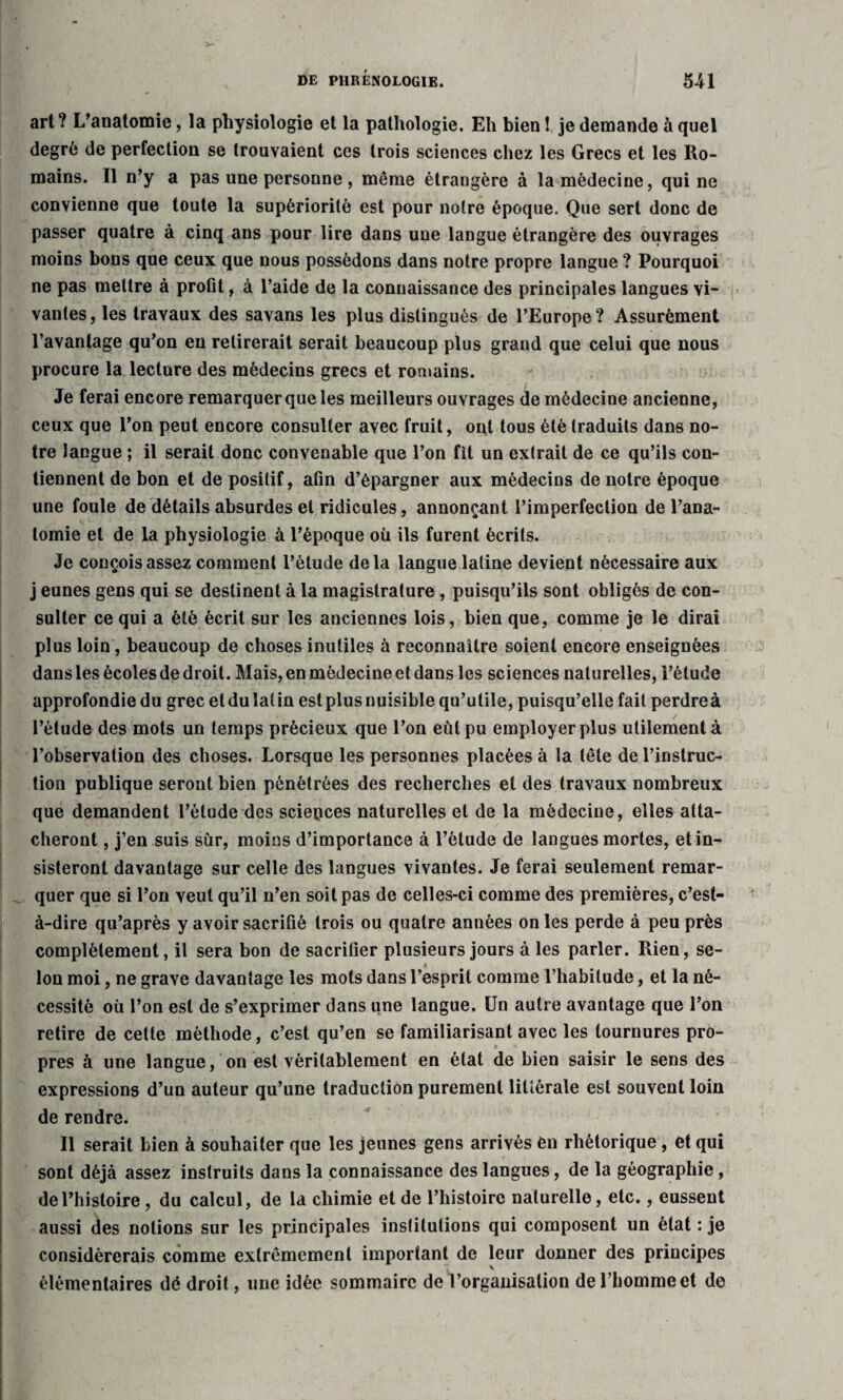 art? L’anatomie, la physiologie et la pathologie. Eh bien 1 je demande à quel degré de perfection se trouvaient ces trois sciences chez les Grecs et les Ro¬ mains. Il n’y a pas une personne , même étrangère à la médecine, qui ne convienne que toute la supériorité est pour notre époque. Que sert donc de passer quatre à cinq ans pour lire dans une langue étrangère des ouvrages moins bons que ceux que nous possédons dans notre propre langue ? Pourquoi ne pas mettre à profit, à l’aide de la connaissance des principales langues vi¬ vantes, les travaux des savans les plus distingués de l’Europe? Assurément l’avantage qu’on en retirerait serait beaucoup plus grand que celui que nous procure la lecture des médecins grecs et romains. Je ferai encore remarquer que les meilleurs ouvrages de médecine ancienne, ceux que l’on peut encore consulter avec fruit, ont tous été traduits dans no¬ tre langue ; il serait donc convenable que l’on fit un extrait de ce qu’ils con¬ tiennent de bon et de positif, afin d’épargner aux médecins de notre époque une foule de détails absurdes et ridicules, annonçant l’imperfection de l’ana¬ tomie et de la physiologie à l’époque où ils furent écrits. Je conçois assez comment l’élude delà langue latine devient nécessaire aux j eunes gens qui se destinent à la magistrature , puisqu’ils sont obligés de con¬ sulter ce qui a été écrit sur les anciennes lois, bien que, comme je le dirai plus loin, beaucoup de choses inutiles à reconnaître soient encore enseignées dans les écoles de droit. Mais, en médecine et dans les sciences naturelles, l’étude approfondie du grec et du lat in est plus nuisible qu’utile, puisqu’elle fait perdre à l’étude des mots un temps précieux que l’on eût pu employer plus utilement à l’observation des choses. Lorsque les personnes placées à la tête de l’instruc¬ tion publique seront bien pénétrées des recherches et des travaux nombreux que demandent l’étude des sciences naturelles et de la médecine, elles atta¬ cheront , j’en suis sur, moins d’importance à l’étude de langues mortes, et in¬ sisteront davantage sur celle des langues vivantes. Je ferai seulement remar¬ quer que si l’on veut qu’il n’en soit pas de celles-ci comme des premières, c’est- à-dire qu’après y avoir sacrifié trois ou quatre années on les perde à peu près complètement, il sera bon de sacrifier plusieurs jours à les parler. Rien, se¬ lon moi, ne grave davantage les mots dans l’esprit comme l’habitude, et la né¬ cessité où l’on est de s’exprimer dans une langue. Un autre avantage que l’on retire de cette méthode, c’est qu’en se familiarisant avec les tournures pro- » ft pres à une langue, on est véritablement en état de bien saisir le sens des expressions d’un auteur qu’une traduction purement littérale est souvent loin de rendre. Il serait bien à souhaiter que les jeunes gens arrivés én rhétorique, et qui sont déjà assez instruits dans la connaissance des langues, de la géographie, de l’histoire, du calcul, de la chimie et de l’histoire naturelle, etc., eussent aussi des notions sur les principales institutions qui composent un état : je considérerais comme extrêmement important de leur donner des principes j, v élémentaires dé droit, une idée sommaire de l’organisation de l’homme et de
