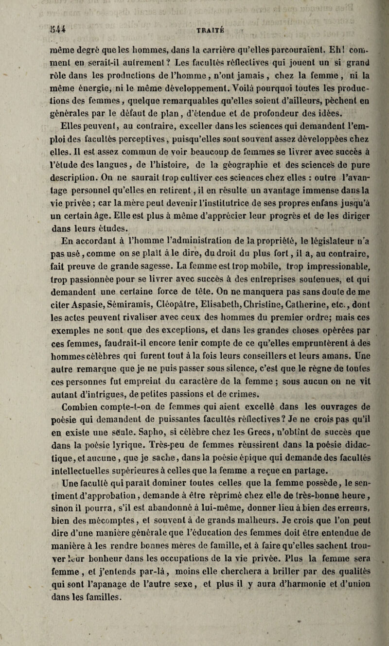 même degré que les hommes, dans la carrière qu’elles parcouraient. Ehl com¬ ment en serait-il autrement ? Les facultés rèflectives qui jouent un si grand rôle dans les productions de l’homme, n’ont jamais , chez la femme , ni la même énergie, ni le même développement. Voilà pourquoi toutes les produc¬ tions des femmes, quelque remarquables qu’elles soient d’ailleurs, pèchent en générales par le défaut de plan, d’étendue et de profondeur des idées. Elles peuvent, au contraire, exceller dans les sciences qui demandent l’em¬ ploi des facultés perceptives, puisqu’elles sont souvent assez développées chez elles. 11 est assez commun de voir beaucoup de femmes se livrer avec succès à l’élude des langues, de l’histoire, de la géographie et des science^ de pure description. On ne saurait trop cultiver ces sciences chez elles : outre l’avan¬ tage personnel qu’elles en retirent, il en résulte un avantage immense dans la vie privée ; car la mère peut devenir l’institutrice de ses propres enfans jusqu’à un certain âge. Elle est plus à même d’apprécier leur progrès et de les diriger dans leurs études. En accordant à l’homme l’administration de la propriété, le législateur n’a pas usé, comme on se plaît à le dire, du droit du plus fort, il a, au contraire, fait preuve de grande sagesse. La femme est trop mobile, trop impressionable, trop passionnée pour se livrer avec succès à des entreprises soutenues, et qui demandent une certaine force de tête. On ne manquera pas sans doute de me citer Aspasie,Sémiramis, Cléopâtre, Elisabeth,Christine, Catherine, etc., dont les actes peuvent rivaliser avec ceux des hommes du premier ordre; mais ces exemples ne sont que des exceptions, et dans les grandes choses opérées par ces femmes, faudrait-il encore tenir compte de ce qu’elles empruntèrent à des hommes célèbres qui furent tout à la fois leurs conseillers et leurs amans. Une autre remarque que je ne puis passer sous silence, c’est que le règne de toutes ces personnes fut empreint du caractère de la femme ; sous aucun on ne vit autant d’intrigues, de petites passions et de crimes. Combien cornpte-t-on de femmes qui aient excellé dans les ouvrages de poésie qui demandeut de puissantes facultés rèflectives? Je ne crois pas qu’il en existe une seule. Sapho, si célèbre chez les Grecs, n’obtînt de succès que dans la poésie lyrique. Très-peu de femmes réussirent dans la poésie didac¬ tique, et aucune , que je sache, dans la poésie épique qui demande des facultés intellectuelles supérieures à celles que la femme a reçue en partage. Une faculté qui parait dominer toutes celles que la femme possède, le sen¬ timent d’approbation, demande à être réprimé chez elle de très-bonne heure, sinon il pourra, s’il est abandonné à lui-même, donner lieu à bien des erreurs, bien des mécomptes, et souvent à de grands malheurs. Je crois que l’on peut dire d’une manière générale que l’éducation des femmes doit être entendue de manière à les rendre bonnes mères de famille, et à faire qu’elles sachent trou¬ ver leur bonheur dans les occupations de la vie privée. Plus la femme sera femme , et j’entends par-là, moins elle cherchera a briller par des qualités qui sont l’apanage de l’autre sexe, et plus il y aura d’harmonie et d’union dans les familles.