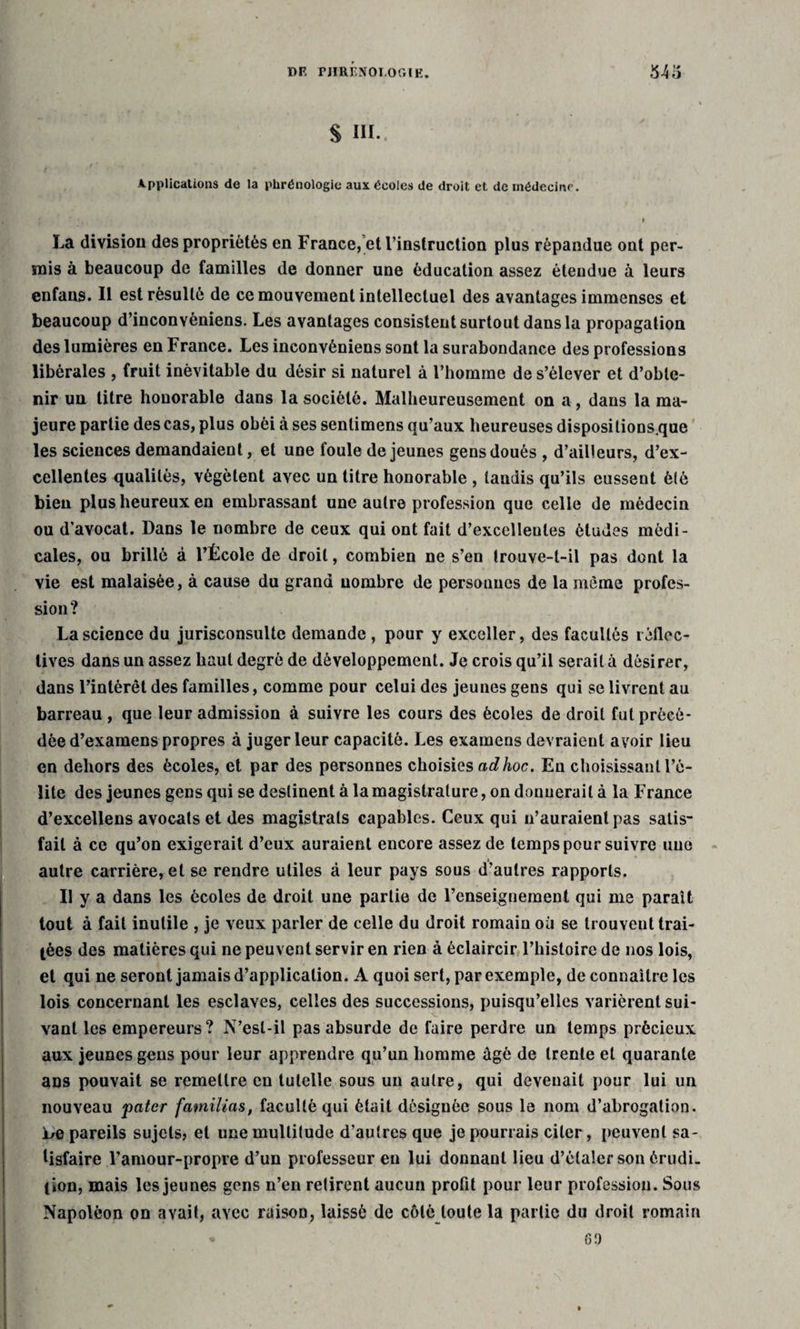 S III. Applications de la phrénologie aux écoles de droit et de médecine. ' » » La division des propriétés en Fraace, et l’instruction plus répandue out per¬ mis à beaucoup de familles de donner une éducation assez étendue à leurs enfans. Il est résulté de ce mouvement intellectuel des avantages immenses et beaucoup d’inconvèniens. Les avantages consistent surtout dans la propagation des lumières en France. Les inconvèniens sont la surabondance des professions libérales , fruit inévitable du désir si naturel à l’homme de s’élever et d’obte¬ nir un titre honorable dans la société. Malheureusement on a, dans la ma¬ jeure partie des cas, plus obéi à ses sentimens qu’aux heureuses dispositions.que les sciences demandaient, et une foule de jeunes gens doués , d’ailleurs, d’ex¬ cellentes qualités, végètent avec un titre honorable , taudis qu’ils eussent été bien plus heureux en embrassant une autre profession que celle de médecin ou d’avocat. Dans le nombre de ceux qui ont fait d’excelleules études médi¬ cales, ou brillé à l’École de droit, combien ne s’en trouve-t-il pas dont la vie est malaisée, à cause du grand nombre de personnes de la même profes¬ sion? La science du jurisconsulte demande , pour y exceller, des facultés r^déc¬ lives dans un assez haut degré de développement. Je crois qu’il serait à désirer, dans l’intérêt des familles, comme pour celui des jeunes gens qui se livrent au barreau , que leur admission à suivre les cours des écoles de droit fut précé¬ dée d’examens propres à juger leur capacité. Les examens devraient avoir lieu en dehors des écoles, et par des personnes choisies ad hoc. En choisissant l’é¬ lite des jeunes gens qui se destinent à la magistrature, on donnerait à la France d’excellens avocats et des magistrats capables. Ceux qui n’auraient pas satis¬ fait à ce qu’on exigerait d’eux auraient encore assez de temps pour suivre une autre carrière, et se rendre utiles à leur pays sous d’autres rapports. Il y a dans les écoles de droit une partie de l’enseignement qui me paraît tout à fait inutile , je veux parler de celle du droit romain où se trouvent trai¬ tées des matières qui ne peuvent servir en rien à éclaircir l’histoire de nos lois, et qui ne seront jamais d’application. A quoi sert, par exemple, de connaître les lois concernant les esclaves, celles des successions, puisqu’elles varièrent sui¬ vant les empereurs? N’esl-il pas absurde de faire perdre un temps précieux aux jeunes gens pour leur apprendre qu’un homme âgé de trente et quarante ans pouvait se remettre en tutelle sous un autre, qui devenait pour lui un nouveau patcr familias, faculté qui était désignée sous le nom d’abrogation. Le pareils sujets, et une multitude d’autres que je pourrais citer, peuvent sa¬ tisfaire l’amour-propre d’un professeur en lui donnant lieu d’étaler son érudi¬ tion, mais les jeunes gens n’en retirent aucun profit pour leur profession. Sous Napoléon on avait, avec raison, laissé de côté toute la partie du droit romain « 69