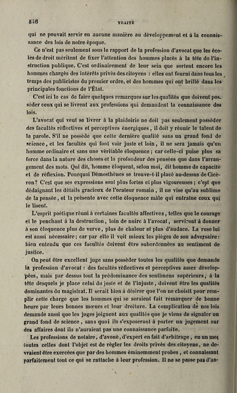 M6 qui ne pouvait servir en aucune manière au développement et à la connais¬ sance des lois de notre époque. Ce n’est pas seulement sous le rapport de la profession d’avocat que les éco¬ les de droit méritent de fixer l’attention des hommes placés à la tête do l’in¬ struction publique. C’est ordinairement de leur sein que sortent encore les hommes chargés des intérêts privés des citoyens : elles ont fourni dans tousles temps des publicistes du premier ordre, et des hommes qui ont brillé dans les principales fonctions de l’État. C’est ici le cas de faire quelques remarques sur les qualités que doivent pos¬ séder ceux qui se livrent aux professions qui demandent la connaissance des lois. L’avocat qui veut se livrer à la plaidoirie ne doit pas seulement posséder des facultés rèflectives et perceptives énergiques, il doit y réunir le talent de la parole. S’il ne possède que celte dernière qualité sans un grand fond de science, et les facultés qui font voir juste et loin, il ne sera jamais qu’un homme ordinaire et sans une véritable éloquence ; car celle-ci puise plus sa force dans la nature des choses et la profondeur des pensées que dans l’arran¬ gement des mots. Qui dit, homme éloquent, selon moi, dit homme de capacité et de réflexion. Pourquoi Démosthènes se trou ve-t-il placé au-dessus de Cicé¬ ron? C’est que ses expressions sont plus fortes et plus vigoureuses ; c’e^t que dédaignant les détails gracieux de l’orateur romain , il ne vise qu’au sublime de la pensée, et la présente avec cette éloquence mâle qui entraîne ceux qui le lisent. L’esprit poétique réuni à certaines facultés affectives, telles que le courage et le penchant à la destruction, loin de nuire à l’avocat, serviront à donner à son éloquence plus de verve, plus de chaleur et plus d’audace. La ruse lui est aussi nécessaire ; car par elle il voit mieux les pièges de son adversaire : bien entendu que ces facultés doivent être subordonnées au sentiment de justice. On peut être excellent juge sans posséder toutes les qualités que demande la profession d’avocat : des facultés rèflectives et perceptives assez dévelop¬ pées, mais par dessus tout la prédominance des sentimens supérieurs, à la tête desquels je place celui du juste et de l’injuste, doivent être les qualités dominantes du magistrat. Il serait bien à désirer que l’on ne choisît pour rem¬ plir cette charge que les hommes qui se seraient fait remarquer de bonne heure par leurs bonnes mœurs et leur droiture. La complication dé nos lois demande aussi que les juges joignent aux qualités que je viens de signaler un grand fond de science, sans quoi ils s’exposeront à porter un jugement sur des affaires dont ils n’auraient pas une connaissance parfaite. Les professions de notaire, d’avoué, d’expert en fait d’arbitrage, en un mot toutes celles dont l’objet est de régler les droits privés des citoyens, ne de¬ vraient être exercées que par des hommes éminemment probes , et connaissant parfaitement tout ce qui se rattache à leur profession. Il ne se passe pas d’an-