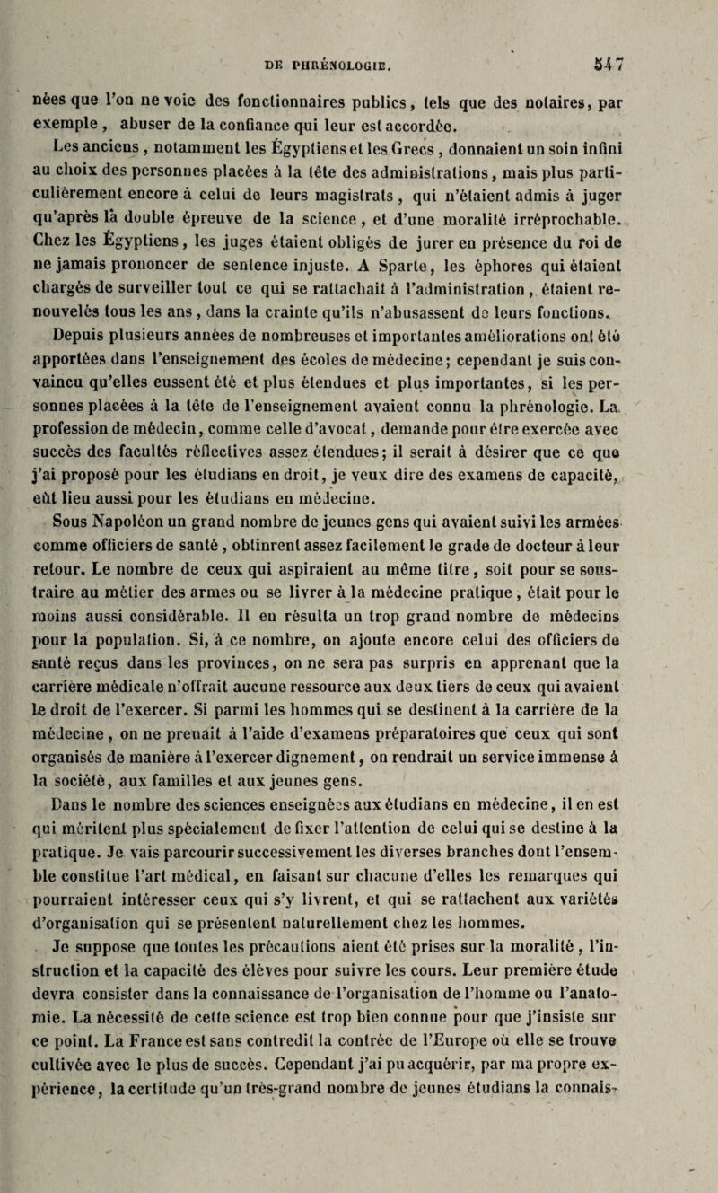nées que Tou ne voie des fonctionnaires publics, tels que des notaires, par exemple , abuser de la confiance qui leur est accordée. Les anciens , notamment les Égyptiens et les Grecs , donnaient un soin infini au choix des personues placées à la tête des administrations, mais plus parti¬ culièrement encore à celui de leurs magistrats , qui n’étaient admis à juger qu’après là double épreuve de la science, et d’une moralité irréprochable. Chez les Égyptiens, les juges étaient obligés de jurer en présence du roi de ne jamais prononcer de sentence injuste. A Sparte, les èphores qui étaient chargés de surveiller tout ce qui se rattachait à l’administration, étaient re¬ nouvelés tous les ans , dans la crainte qu’ils n’abusassent de leurs fonctions. Depuis plusieurs années de nombreuses cl importantes améliorations ont été apportées dans l’enseignement des écoles de médecine; cependant je suis con¬ vaincu qu’elles eussent été et plus étendues et plus importantes, si les per¬ sonues placées à la tête de renseignement avaient connu la phrénologie. La profession de médecin, comme celle d’avocat, demande pour être exercée avec succès des facultés rèflectives assez étendues; il serait à désirer que ce quo j’ai proposé pour les ètudians en droit, je veux dire des examens de capacité, eût lieu aussi pour les ètudians en médecine. Sous Napoléon un grand nombre de jeunes gens qui avaient suivi les armées comme officiers de santé, obtinrent assez facilement le grade de docteur à leur retour. Le nombre de ceux qui aspiraient au même titre, soit pour se sous¬ traire au métier des armes ou se livrer à la médecine pratique , était pour le moins aussi considérable. Il eu résulta un trop grand nombre de médecins pour la population. Si, à ce nombre, on ajoute encore celui des officiers de santé reçus dans les provinces, on ne sera pas surpris en apprenant que la carrière médicale n’offrait aucune ressource aux deux tiers de ceux qui avaient le droit de l’exercer. Si parmi les hommes qui se destinent à la carrière de la médecine , on ne preuait à l’aide d’examens préparatoires que ceux qui sont organisés de manière à l’exercer dignement, on rendrait un service immense à la société, aux familles et aux jeunes gens. Dans le nombre des sciences enseignées aux ètudians en médecine, il en est qui méritent plus spécialement de fixer l’attention de celui qui se destine à la pratique. Je vais parcourir successivement les diverses branches dont l’ensem¬ ble constitue l’art médical, en faisant sur chacune d’elles les remarques qui pourraient intéresser ceux qui s’y livrent, et qui se rattachent aux variétés d’organisation qui se présentent naturellement chez les hommes. Je suppose que toutes les précautions aient été prises sur la moralité , l’in¬ struction et la capacité des élèves pour suivre les cours. Leur première étude devra consister dans la connaissance de l’organisation de l’homme ou l’analo- mie. La nécessité de cette science est trop bien connue pour que j’insiste sur ce point. La France est sans contredit la contrée de l’Europe où elle se trouve cultivée avec le plus de succès. Cependant j’ai pu acquérir, par ma propre ex¬ périence, la certitude qu’un très-grand nombre de jeunes ètudians la connais-