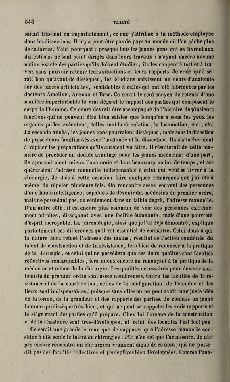 saient très-mal ou imparfaitement, ce que j’attribue à la méthode employée dans lesdissections.il n’y a peut-être pas de pays au monde où l’on gâche plus de cadavres. Voici pourquoi : presque tous les jeunes gens qui se livrent aux disseclions, ne sont point dirigés dans leurs travaux : n’ayant encore aucune notion exacte des parties qu’ils doivent étudier , ils les coupent à tort et à lra_ vers sans pouvoir retenir leurs situations et leurs rapports. Je crois qu’il se¬ rait bon qu’avant de disséquer, les étudians suivissent un cours d’anatomie sur des pièces artificielles , semblables à celles qui ont été fabriquées par les docteurs Ameline, Auzoux et Broc. Ce serait le seul moyen de retenir d’une manière imperturbable le vrai siège et le rapport des parties qui composent le corps de l’homme. Ce cours devrait être accompagné de l’histoire de plusieurs fonctions qui ne peuvent être bien saisies que lorsqu’on a sous les yeux les organes qui les exécutent, telles sont la circulation, la locomotion, etc., etc. La seconde année, les jeunes gens pourraient disséquer , mais sous la direction de prosecleurs familiarisés avec l’anatomie et la dissection. Ils s’attacheraient à répéter les préparations qu’ils auraient vu faire. Il résulterait de cette ma¬ nière de procéder un double avantage pour les jeunes médecins ; d’une part, ils apprendraient mieux l’anatomie et dans beaucoup moins de temps, et ac- quèreraienl l’adresse manuelle indispensable à celui qui veut se livrer à la chirurgie. Je dois à celte occasion faire quelques remarques que j’ai été à même de répéter plusieurs fois. On rencontre assez souvent des personnes d’une haute intelligence, capables de devenir des médecins du premier ordre, mais ne possédant pas, ou seulement dans un faible degré, l’adresse manuelle. D’un autre côté, il est encore plus commun de voir des personnes extrême¬ ment adroites, disséquant avec une facilité étonnante, mais d’une pauvreté d’esprit incroyable. La phrénologie, ainsi que je l’ai déjà démontré, explique parfaitement ces différences qu’il est essentiel de connaître. Celui donc à qui la nature aura refusé l’adresse des mains, résultat de l’action combinée du talent de construction et de la résistance, fera bien de renoncer à la pratique de la chirurgie, et celui qui ne possédera que ces deux qualités sans facultés rèfiectives remarquables, fera mieux encore en renonçant à la pratique de la médecine et même de la chirurgie. Les qualités nécessaires pour devenir ana¬ tomiste du premier ordre sont assez nombreuses. Outre les facultés de la ré¬ sistance cl de la construction , celles de la configuration, de l’étendue et des lieux sont indispensables, puisque sans elles on ne peut avoir une juste idée de la forme, de la grandeur cl des rapports des parties. Je connais un jeune homme qui dissèque très-bien, et qui ne peut se rappeler les vrais rapports et le siège exact des parties qu’il prépare. Chez lui l’organe de la construction et de la résistance sont très-dèveloppés, et celui des localités l’est fort peu. Ce serait une grande erreur que de supposer que l’adresse manuelle con¬ stitue à elle seule le talent du chirurgien : wle n’en est que l’accessoire. Je n’ai pas encore rencontré un chirurgien vraiment digne de ce nom , qui ne possé¬ dât pas de? facultés rèfiectives et perceptives bien développées. Comme l’ana-