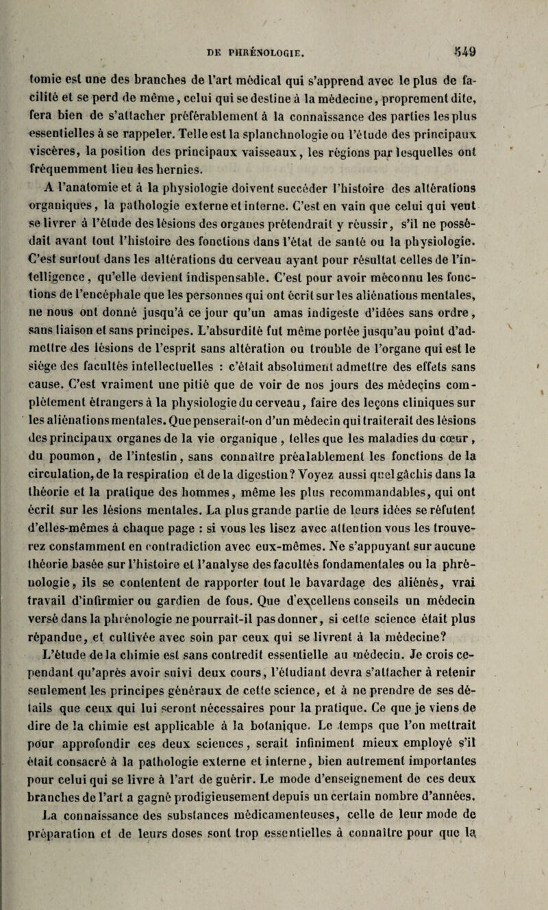 lomie est une des branches de l’art médical qui s’apprend avec le plus de fa¬ cilité et se perd de même, celui qui se destine à la médecine, proprement dite, fera bien de s’attacher préférablement à la connaissance des parties les plus essentielles à se rappeler. Telle est la splanchnologie ou l’étude des principaux viscères, la position des principaux vaisseaux, les régions par lesquelles ont fréquemment lieu les hernies. A l’anatomie et à la physiologie doivent succéder l’histoire des altérations organiques, la pathologie externe et interne. C’est en vain que celui qui veut se livrer à l’élude des lésions des orgaues prétendrait y réussir, s’il ne possé¬ dait avant tout l’histoire des fonctions dans l’état de santé ou la physiologie. C’est surtout dans les altérations du cerveau ayant pour résultat celles de l’in¬ telligence , qu’elle devient indispensable. C’est pour avoir méconnu les fonc¬ tions de l’encéphale que les personnes qui ont écrit sur les aliénations mentales, ne nous ont donné jusqu’à ce jour qu’un amas indigeste d’idées sans ordre, sans liaison et sans principes. L’absurdité fut même portée jusqu’au point d’ad¬ mettre des lésions de l’esprit sans altération ou trouble de l’organe qui est le siège des facultés intellectuelles : c’était absolument admettre des effets sans cause. C’est vraiment une pitié que de voir de nos jours des médecins com¬ plètement étrangers à la physiologie du cerveau, faire des leçons cliniques sur les aliénations mentales. Que penserait-on d’un médecin qui traiterait des lésions des principaux organes de la vie organique , telles que les maladies du cœur , du poumon, de l’intestin, sans connaître préalablement les fonctions delà circulation, de la respiration et de la digestion? Voyez aussi quel gâchis dans la théorie et la pratique des hommes, même les plus recommandables, qui ont écrit sur les lésions mentales. La plus grande partie de leurs idées se réfutent d’elles-mêmes à chaque page : si vous les lisez avec attention vous les trouve¬ rez constamment en contradiction avec eux-mêmes. Ne s’appuyant sur aucune théorie basée sur l’histoire et l’analyse des facultés fondamentales ou la phré¬ nologie, ils se contentent de rapporter tout le bavardage des aliénés, vrai travail d’infirmier ou gardien de fous. Que d’e^celleus conseils un médecin versé dans la phrénologie ne pourrait-il pas donner, si celle science était plus répandue, et cultivée avec soin par ceux qui se livrent à la médecine? L’étude delà chimie est sans contredit essentielle au médecin. Je crois ce¬ pendant qu’après avoir suivi deux cours, l’étudiant devra s’attacher à retenir seulement les principes généraux de cette science, et à ne prendre de ses dé¬ tails que ceux qui lui seront nécessaires pour la pratique. Ce que je viens de dire de la chimie est applicable à la botanique. Le temps que l’on mettrait pour approfondir ces deux sciences, serait infiniment mieux employé s’il était consacré à la pathologie externe et interne, bien autrement importantes pour celui qui se livre à l’art de guérir. Le mode d’enseignement de ces deux branches de l’art a gagné prodigieusement depuis un certain nombre d’années. La connaissance des substances médicamenteuses, celle de leur mode de préparation et de leurs doses sont trop essentielles à connaître pour que 1*\
