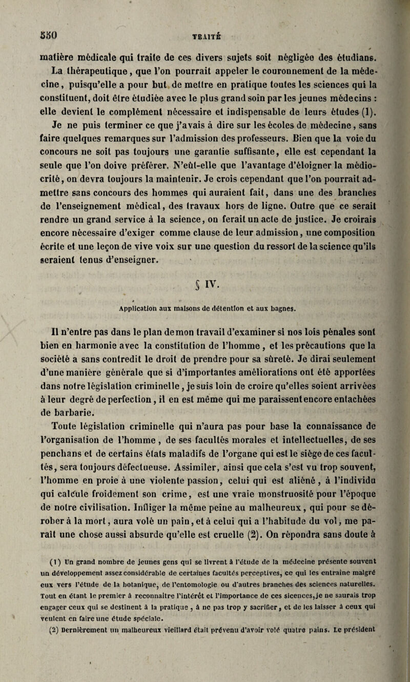 matière médicale qui traite de ces divers sujets soit négligée des ètudians. La thérapeutique, que l’on pourrait appeler le couronnement de la méde¬ cine , puisqu’elle a pour but de mettre en pratique toutes les scieuces qui la constituent, doit être étudiée avec le plus grand soin par les jeunes médecins : elle devient le complément nécessaire et indispensable de leurs études (1). Je ne puis terminer ce que j’avais à dire sur les écoles de médecine, sans faire quelques remarques sur l’admission des professeurs. Bien que la voie du concours ne soit pas toujours une garantie suffisante, elle est cependant la seule que l’on doive préférer. N’eût-elle que l’avantage d’éloigner la médio¬ crité, on devra toujours la maintenir. Je crois cependant que l’on pourrait ad¬ mettre sans concours des hommes qui auraient fait, dans une des branches de l’enseignement médical, des travaux hors de ligne. Outre que ce serait rendre un grand service à la science, on ferait un acte de justice. Je croirais encore nécessaire d’exiger comme clause de leur admission, une composition écrite et une leçon de vive voix sur une question du ressort de la science qu’ils seraient tenus d’enseigner. § IV. I «■* Application aux maisons de détention et aux bagnes. Il n’entre pas dans le plan demon travail d’examiner si nos lois pénales sont bien en harmonie avec la constitution de l’homme , et les précautions que la société a sans contredit le droit de prendre pour sa sûreté. Je dirai seulement d’une manière générale que si d’importantes améliorations ont été apportées dans notre législation criminelle, je suis loin de croire qu’elles soient arrivées à leur degré de perfection, il en est même qui me paraissent encore entachées de barbarie. Toute législation criminelle qui n’aura pas pour base la connaissance de l’organisation de l’homme , de ses facultés morales et intellectuelles, de ses penchans et de certains états maladifs de l’organe qui est le siège de ces facul¬ tés, sera toujours défectueuse. Assimiler, ainsi que cela s’est vu trop souvent, l’homme en proie à une violente passion, celui qui est aliéné , à l’individu qui calcule froidement son crime, est une vraie monstruosité pour l’époque de notre civilisation. Infliger la même peine au malheureux, qui pour se dé¬ rober à la mort, aura volé un pain, et à celui qui a l’habitude du vol, me pa¬ raît une chose aussi absurde qu’elle est cruelle (2). On répondra sans doute à (1) Un grand nombre de jeunes gens qui se livrent à l’étude de la médecine présente souvent un développement assez considérable de certaines facultés perceptives, ce qui les entraîne malgré eux vers l’étude de la botanique, de l’entomologie ou d’autres branches des sciences naturelles. Tout en étant le premier à reconnaître l’intérêt et l’importance de ces sicences, je ne saurais trop engager ceux qui se destinent à la pratique , à ne pas trop y sacrifier, et de les laisser A ceux qui veulent en faire une étude spéciale. (2) Dernièrement un malheureux vieillard était prévenu d’avoir volé quatre pains. Le président
