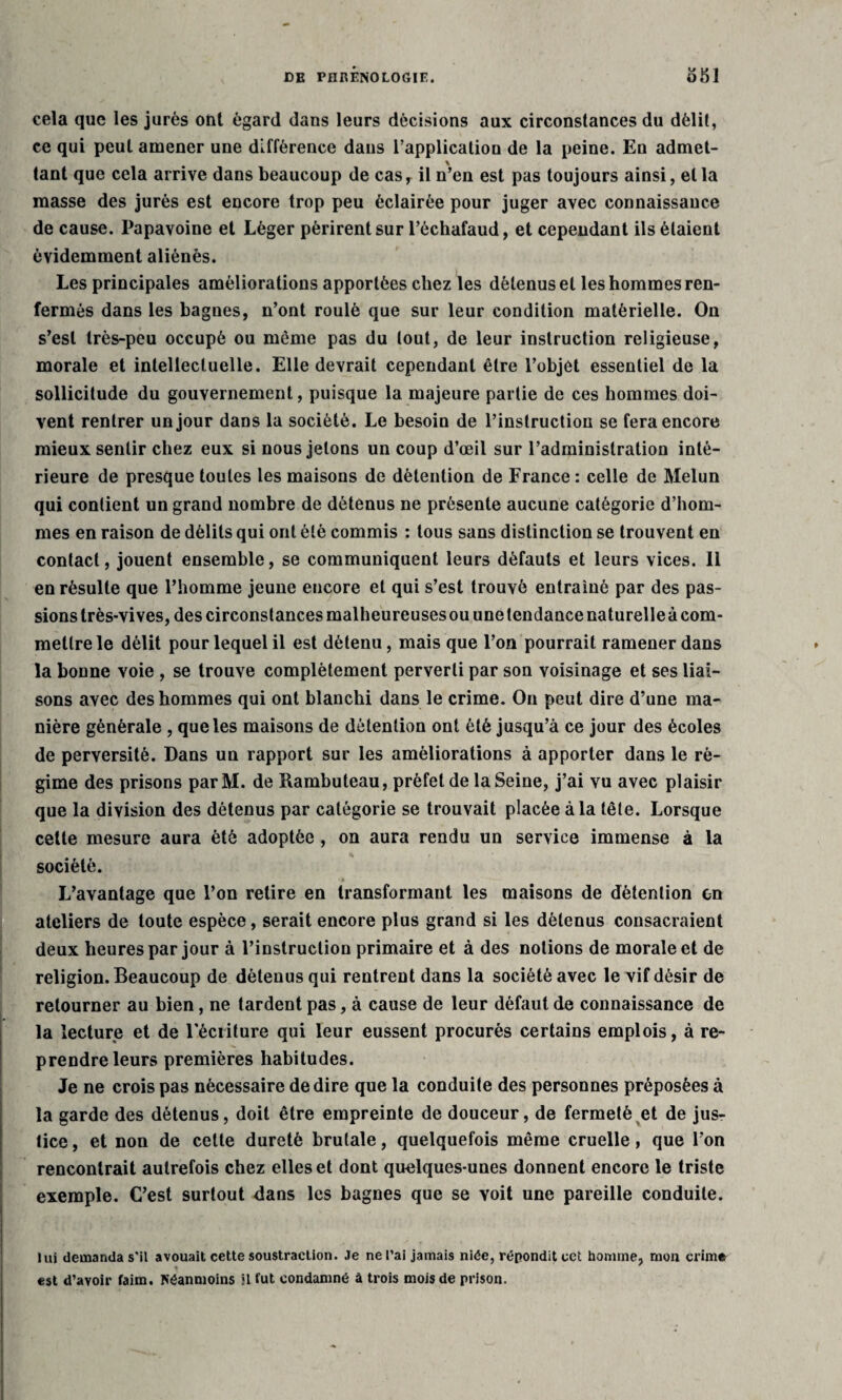cela que les jurés ont égard dans leurs décisions aux circonstances du délit, ce qui peut amener une différence dans l’applicatiou de la peine. En admet¬ tant que cela arrive dans beaucoup de casr il n’en est pas toujours ainsi, et la masse des jurés est encore trop peu éclairée pour juger avec connaissance de cause. Papavoine et Léger périrent sur l’échafaud, et cependant ils étaient évidemment aliénés. Les principales améliorations apportées chez les détenus et les hommes ren¬ fermés dans les bagnes, n’ont roulé que sur leur condition matérielle. On s’est très-peu occupé ou môme pas du tout, de leur instruction religieuse, morale et intellectuelle. Elle devrait cependant être l’objet essentiel de la sollicitude du gouvernement, puisque la majeure partie de ces hommes doi¬ vent rentrer un jour dans la société. Le besoin de l’instruction se fera encore mieux sentir chez eux si nous jetons un coup d’œil sur l’administration inté¬ rieure de presque toutes les maisons de détention de France : celle de Melun qui contient un grand nombre de détenus ne présente aucune catégorie d’hom¬ mes en raison de délits qui ont été commis : tous sans distinction se trouvent en contact, jouent ensemble, se communiquent leurs défauts et leurs vices. 11 en résulte que l’homme jeune encore et qui s’est trouvé entraîné par des pas¬ sions très-vives, des circonstances malheureuses ou une tendance naturelleà com¬ mettre le délit pour lequel il est détenu, mais que l’on pourrait ramener dans la bonne voie , se trouve complètement perverti par son voisinage et ses liai¬ sons avec des hommes qui ont blanchi dans le crime. On peut dire d’une ma¬ nière générale , que les maisons de détention ont été jusqu’à ce jour des écoles de perversité. Dans un rapport sur les améliorations à apporter dans le ré¬ gime des prisons parM. de Rambuteau, préfet de la Seine, j’ai vu avec plaisir que la division des détenus par catégorie se trouvait placée à la tête. Lorsque cette mesure aura été adoptée , on aura rendu un service immense à la société. L’avantage que l’on retire en transformant les maisons de détention on ateliers de toute espèce, serait encore plus grand si les détenus consacraient deux heures par jour à l’instruction primaire et à des notions de morale et de religion. Beaucoup de détenus qui rentrent dans la société avec le vif désir de retourner au bien, ne tardent pas, à cause de leur défaut de connaissance de la lecture et de récriture qui leur eussent procurés certains emplois, à re¬ prendre leurs premières habitudes. Je ne crois pas nécessaire de dire que la conduite des personnes préposées à la garde des détenus, doit être empreinte de douceur, de fermeté et de jus¬ tice , et non de cette dureté brutale, quelquefois même cruelle, que l’on rencontrait autrefois chez elles et dont quelques-unes donnent encore le triste exemple. C’est surtout dans les bagnes que se voit une pareille conduite. lui demanda s'il avouait cette soustraction. Je ne l’ai jamais niée, répondit cet homme, mon crime est d’avoir faim. Néanmoins il fut condamné à trois mois de prison.