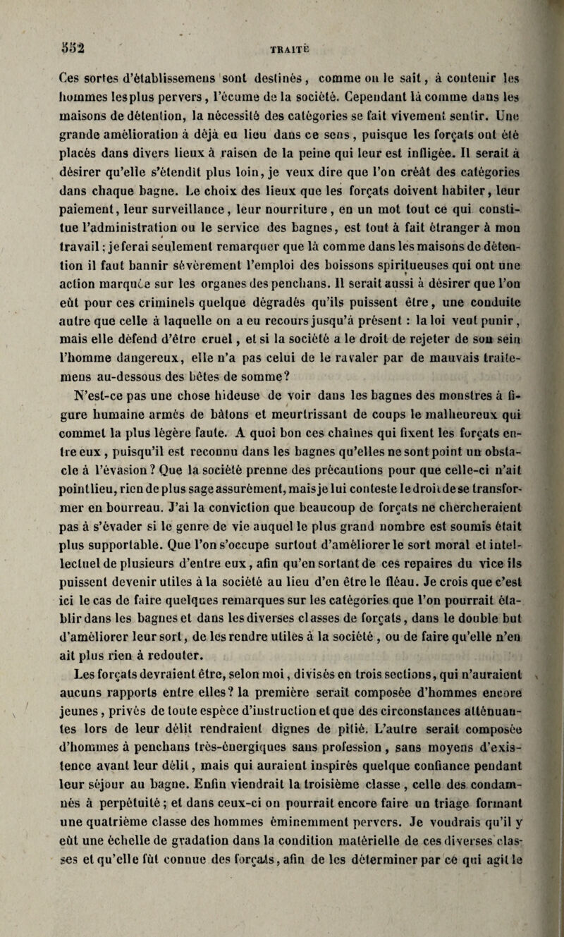 Ces sortes d’ètablissemens sont destinés, comme on le sait, à contenir les hommes lesplus pervers, l’écume de la société. Cependant là comme dans les maisons de détention, la nécessité des catégories se fait vivement sentir. Une grande amélioration à déjà en lieu dans ce sens , puisque les forçais ont été placés dans divers lieux à raison de la peine qui leur est infligée. Il serait à désirer qu’elle s'étendit plus loin, je yeux dire que l’on créât des catégories dans chaque bagne. Le choix des lieux que les forçats doivent habiter, leur paiement, leur surveillance, leur nourriture, en un mot tout ce qui consti¬ tue l’administration ou le service des bagnes, est tout à fait étranger à mon » travail ; je ferai seulement remarquer que là comme dans les maisons de déten¬ tion il faut bannir sévèrement l’emploi des boissons spiritueuses qui ont une action marquée sur les organes des penchans. 11 serait aussi à désirer que l’on eut pour ces criminels quelque dégradés qu’ils puissent être, une conduite autre que celle à laquelle on a eu recours jusqu’à présent : la loi veut punir, mais elle défend d’être cruel, et si la société a le droit de rejeter de son sein l’homme dangereux, elle n’a pas celui de le ravaler par de mauvais traite- mens au-dessous des bêtes de somme? N’est-ce pas une chose hideuse de voir dans les bagnes des monstres à fl- i gure humaine armés de bâtons et meurtrissant de coups le malheureux qui commet la plus légère faute. A quoi bon ces chaînes qui fixent les forçats en¬ tre eux , puisqu’il est reconnu dans les bagnes qu’elles ne sont point un obsta¬ cle à l’évasion? Que la société prenne des précautions pour que celle-ci n’ait pointlieu, rien de plus sage assurément, mais je lui conteste le droit de se transfor¬ mer en bourreau. J’ai la conviction que beaucoup de forçats ne chercheraient pas à s’évader si le genre de vie auquel le plus grand nombre est soumis était plus supportable. Que l’on s’occupe surtout d’améliorer le sort moral et intel¬ lectuel de plusieurs d’entre eux, afin qu’en sortant de ces repaires du vice ils puissent devenir utiles à la société au lieu d’en être le fléau. Je crois que c’est ici le cas de faire quelques remarques sur les catégories que l’on pourrait éta¬ blir dans les bagnes et dans les diverses classes de forçats, dans le double but d’améliorer leur sort, de les rendre utiles à la société , ou de faire qu’elle n’en ait plus rien à redouter. Les forçats devraient être, selon moi, divisés en trois sections, qui n’auraient aucuns rapports entre elles? la première serait composée d’hommes encore jeunes, privés de toute espèce d’instruction et que des circonstances atténuan¬ tes lors de leur délit rendraient dignes de pitié. L’autre serait composée d’hommes à penchans très-énergiques sans profession , sans moyens d’exis¬ tence avant leur délit, mais qui auraient inspirés quelque confiance pendant leur séjour au bagne. Enfin viendrait la troisième classe , celle des condam¬ nés à perpétuité; et dans ceux-ci ou pourrait encore faire un triage formant une quatrième classe des hommes éminemment pervers. Je voudrais qu’il y eût une échelle de gradation dans la condition matérielle de ces diverses clas¬ ses et qu’elle fût connue des forçats, afin de les déterminer par ce qui agit le