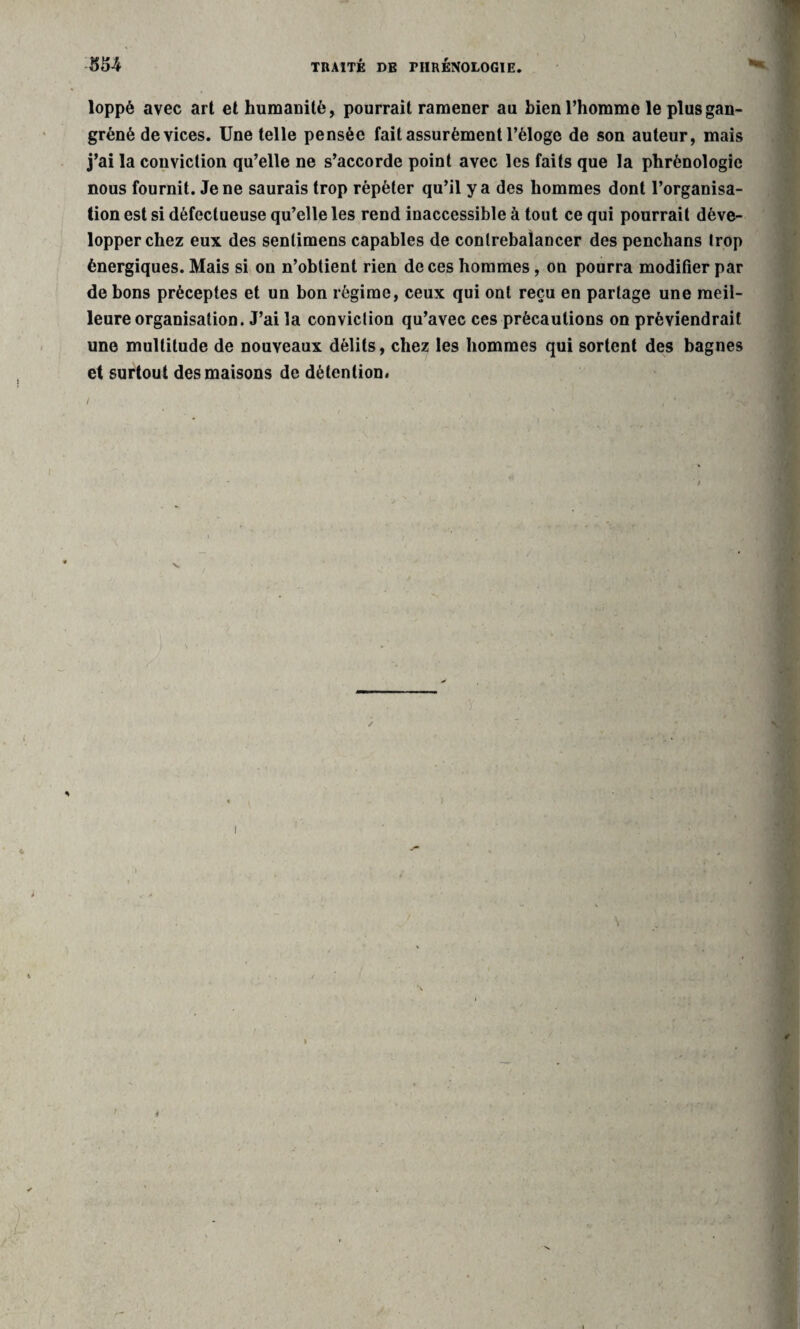 loppé avec art et humanité, pourrait ramener au bien l’homme le plus gan¬ grené devices. Une telle pensée fait assurément l’éloge de son auteur, mais j’ai la conviction qu’elle ne s’accorde point avec les faits que la phrénologie nous fournit. Je ne saurais trop répéter qu’il y a des hommes dont l’organisa¬ tion est si défectueuse qu’elle les rend inaccessible à tout ce qui pourrait déve¬ lopper chez eux des sentimens capables de contrebalancer des penchans trop énergiques. Mais si on n’obtient rien de ces hommes, on pourra modifier par de bons préceptes et un bon régime, ceux qui ont reçu en partage une meil¬ leure organisation. J’ai la conviction qu’avec ces précautions on préviendrait une multitude de nouveaux délits, chez le9 hommes qui sortent des bagnes et surtout des maisons de détention. ) \ I