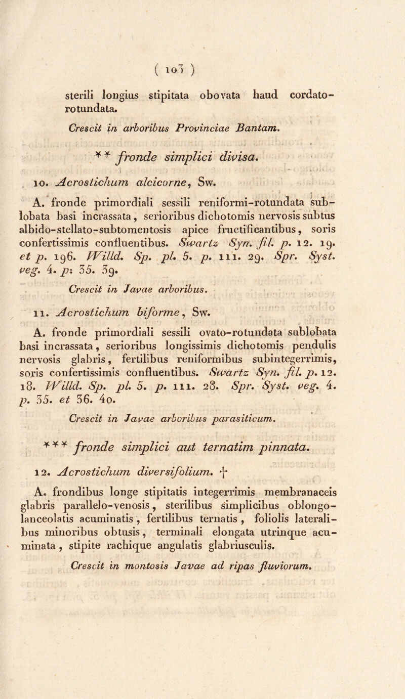 ( ) Sterili longius stipitata obovata haud cordato- rotundata. Crescit in arboribus Provinciae Bantam. * ^ ^ fronde simplici divisa. 10. Acrostichum alcicorne^ Sw. ^ * A. fronde primordiali sessili reniformi-rotundata sub- lobata basi incrassata, serioribus dicbotomis nervosis subtus albido-stellato-sublomentosis apice fructificantibus, soris confertissimis confluentibus. Swartz Syn. fil. p. 12. 19. et p, 196. fVilld. Sp. pL 5. p. 111. 29. Spr. Syst. veg. 4. px 55. 59. Crescit in Javae arboribus. ^ 11. Acrostichum biforme^ Sw. A. fronde primordiali sessili ovato-rotundata sublobata basi incrassata, serioribus longissimis dicbotomis pendulis nervosis glabris, fertilibus reniformibus sub integerrimis, soris confertissimis confluentibus. Swartz Syn. fil. p. 12. 18. Jd^illd. Sp. pl. 5. p. 111. 28. Spr. Syst. veg. 4. p. 55. et 56. 4o. Crescit in Javae arboribus parasiticum. fronde simplici aut ternatim pinnata. 12. Acrostichum diversifolium. ^ A. frondibus longe stipitatis integerrimis membranaceis glabris parallelo-venosis, sterilibus simplicibus oblongo- lanceolatis acuminatis , fertilibus ternatis , foliolis laterali- bus minoribus obtusis, terminali elongata utrinque acu- ' minata, stipite racbique angulatis glabrius cui is. Crescit in montosis Javae ad ripas fluviorum.