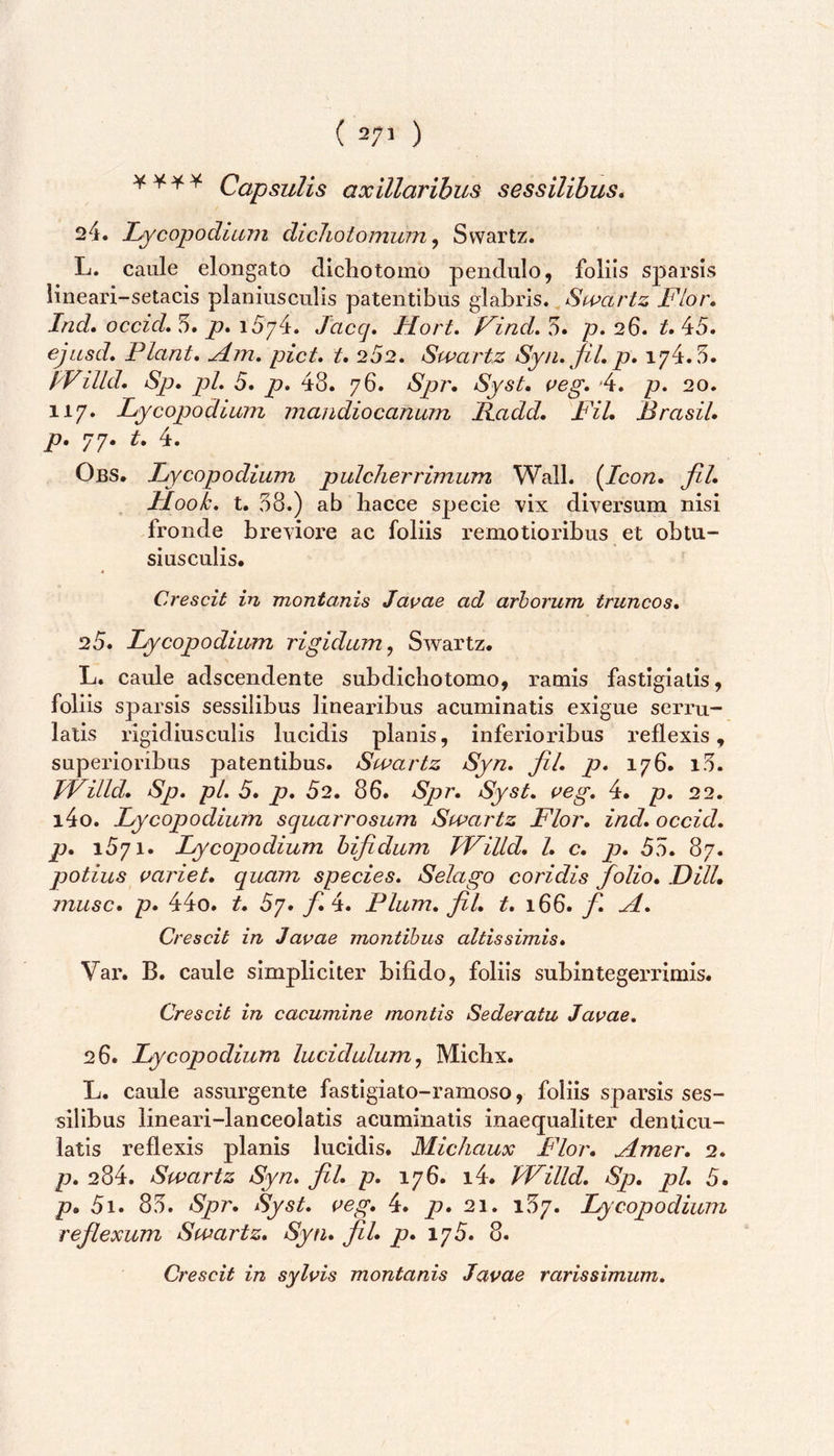 ¥¥■¥* Capsulis axillaribus sessilibus. 24. L^copodium dicliotomuin^ Svvartz. L. caule elongato dichotomo pendulo, foliis sparsis lineari-setacis planiusculis patentibus glabris. Swarlz Flor, Ind, occid*'5, p,\5'/^, Jaccj. Hort. FincL'^, p, 26, 45. ejusd. Piant, Am, piet, t, 252. Swartz Syii,jil,p, 174.5. PVilld, Sp, pL 5. p, 48. 76. Spr. Syst, ueg, 4. p, 20. 117. Lycopodium mandiocanum Radd, Fil, Brasil, p. 77. t, 4. Obs. Lycopodium pulcherrimum Wall. {Icon, fil, Mook, t. 58.) ab hacce specie vix diversum nisi fronde breviore ac foliis remotioribus et obtu- siusculis. Crescit in montanis Javae ad arborum truncos, 25. Lycopodium rigidum., Swartz. L. caule adseendente subdicliotomo, ramis fastigiatis, foliis sparsis sessilibus linearibus acuminatis exigue serru- lalis rigidiusculis lucidis planis, inferioribus reflexis, superioribus patentibus. Swartz Syn, fil, p, 176. i5. TVilld, Sp, pL 5, p, 52. 86. Spr, Syst, aeg, 4. p, 22. i4o. Lycopodium squarrosum Swartz Flor, ind, occid, p, 1571. Lycopodium bifidum TVilld, l, c, p, 55. 87. potius variet, quam species. Selago coridis folio, DHL musc, p, 44o. t, 5'j, fi,‘i. Pium, fil, t, 166. f. A, Crescit in Javae montibus altis simis, Var. B. caule simpliciter bifido, foliis subintegerrimis. Crescit in cacumine montis Sederatu Javae, 26. Lycopodium lucidulum, Micbx. L. caule assurgente fastigiato-ramoso, foliis sparsis ses- silibus lineari-lanceolatis acuminatis inaequaliter denticu- latis reflexis planis lucidis. Michaux Flor, Amer, 2. p, 284. Swartz Syn. fil, p, 176. i4. 'TVilld. Sp. pl, 5. p, 5i. 85. Spr, Syst. veg, 4. p. 21. 157. Lycopodium reflexum Swartz, Syn, fil, p, 175. 8. Crescit in sylvis montanis Javae rarissimum.
