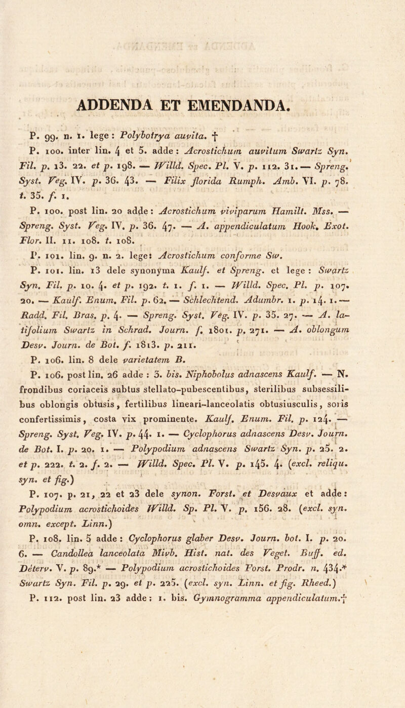 ADDENDA ET EMENDANDA. P. 99* n. !• lege : Volyhoirya auvita, f P. loo. inter lin. 4 ct 5. adde : Acrostichum auvitum Swarlz Syn, Fil» p. i3. 22. et p, 198. — Willd. Spec, P/. V. p. 112. 3i.—- Spreng» Syst» Feg, lY. p. 36. 43* — Filix florida Rumph» Amh, YI. p. 78. t. 35. f» I, P. 100. post lin. 20 adde; Acrostichum viviparum Hamilt, Mss, — Spreng» Syst, Feg, lY. p. 36. 47» — appendiculatum Hooh, Exot. Flor, II. II. 108. t. 108. » P. 101, lin. 9. n. 2. le.ge: Acrostichum conforme Siv, P. loi. lin. i3 dele synonyma Kaulf, et Spreng, et lege ; Sivartz Syn, FU, p, 10. 4» p» 192* t. 1, f, i. — JViUd, Spec, Pl, p. 107. 20. — Kaulf. Enum, FU, p. 62, — Schlechtend. Adumhr, i. p, 14. i.— Radd. FU. Eras, p, 4* — Spreng. Syst, Veg. lY. p. 35. 27. —- A. la- tifolium Sivartz in Schrad, Journ. f, 1801. p, 271. — A, oblongum ) t Desv, Journ, de Bot, f, i8i3. p. 211. P. 106. lin. 8 dele varietatem B, P. 106. post lin, 26 adde : 3. bis, Niphobolus adnascens Kaulf, -—N» frondibus coriaceis subtus stellato-pubescenlibus, sterilibus subsessili- bus oblongis obtusis, fertilibus lineari-lanceolatis obtusiusculis, soris confertissimis, costa vix prominente. Kaulf, Enum, FU, p, 124*^— Spreng, Syst, Veg, lY. p. 44* — Cyclophorus adnascens Desv, Journ, de Bot, I. p. 20. I. Polypodium adnascens Swarlz Syn. p. 25. 2. et p, 222. t, 2./. 2. TVilld, Spec, Pl. Y. p. i45. 4* {^xcl, reliqu, syn, et fig.) P. 107. p. 21, 22 et 23 dele synon, Forsi, et Desvaux et adde: Polypodium acrostichoides JVilld, Sp, Pl, Y. p. i56. 28. {exci, syn, • ^ 1-1 omn, except, Linn.) P. 108. lin. 5 adde : Cyclophorus glaber Desv, Journ, bot, I. p. 20. 6. — Candollea lanceolaia Miub. Hist, nat, des Veget. Bujf, ed, Eeterv, Y. p. 89.* — Polypodium acrostichoides Forst, Prodr, n. 434*^ Swartz Syn. FU. p, 29. et p, 225. {exci. syn. Linn. et fig. Rheed.) P. 112. post lin. 23 adde; i. bis. Gymnogramma appendiculatum.'^