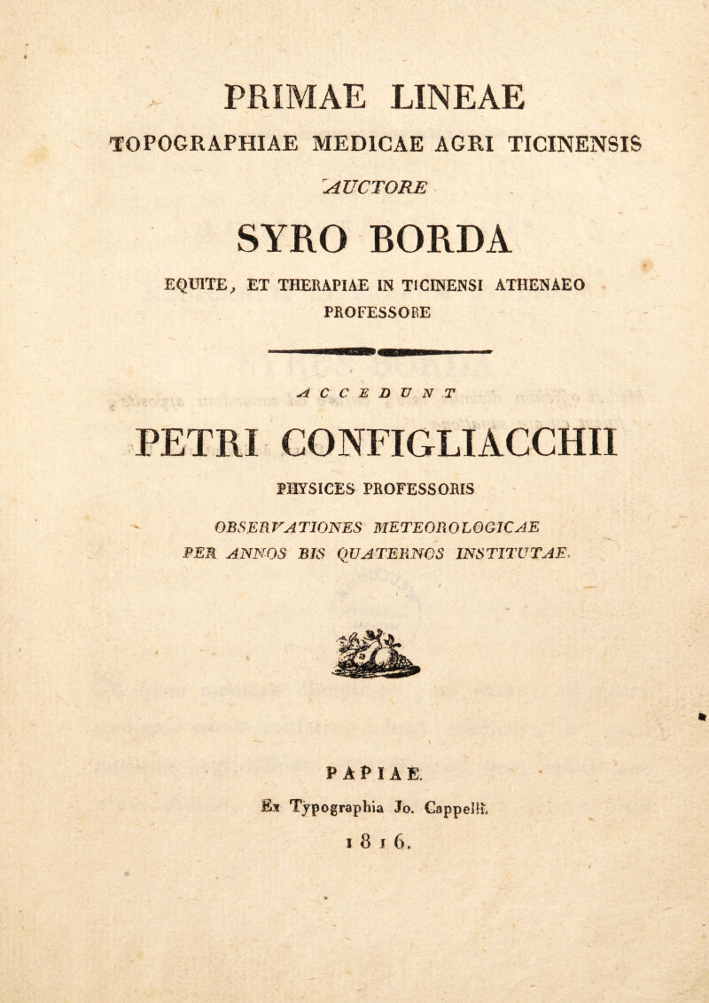 PRIMAE LINEAE TOPOGRAPHIAE MEDICAE ACRI TICINENSIS 'AUCTORE SYRO BORDA EQUITE, ET THERAPIAE IN TICINENSI ATHENAEO PROFESSORE A C C E D U N T PETRI CONFIGLIACCHU PHYSICES PROFESSORIS OBSERVATIONES METEOROLOGICAE BEA ANNOS BIS QUATERNOS INSTITUTAE. PAPIAE, Ex Typographia Jo. Gappellv,