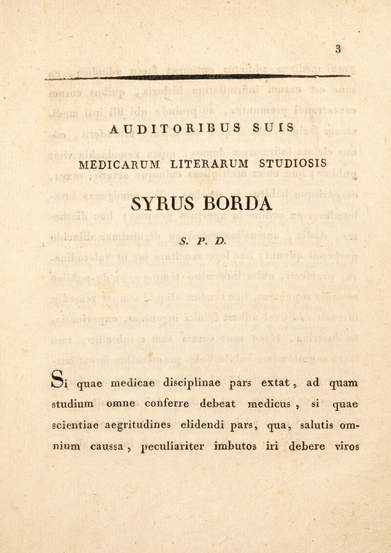 / 3 AUDITORIBUS SUIS MEDICARUM LITERARUM STUDIOSIS SYRUS BORDA S. P. D, I ^ . • ■ . *■ ■ . ■ •' -- Si quae medicae disciplinae pars extat , ad quam studium omne conferre debeat medicus ? si quae scientiae aegritudines elidendi pars, qua, salutis om- nium caussa , peculiariter imbutos iri debere viros