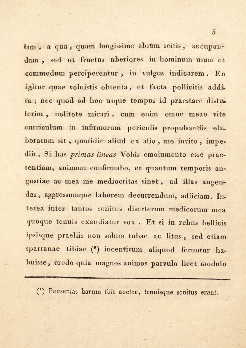 h lam , a qua , quam longissime absum scitis , aucupan- dam , sed ut fructus uberiores in hominum usum et commodum perciperentur , in vulgus indicarem. En igitur quae voluistis obtenta * et facta pollicitis addi- ta ; nec quod ad hoc usque tempus id praestare distu* Ierim , nolitote mirari , cum enim omne meae vite curriculum in infirmorum periculis propulsandis ela- boratum sit 5 quotidie aliud ex alio , me invito , impe- diit. Si has primas lineas Vobis emolumento esse prae- sentiam, animum confirmabo, et quantum temporis an- gustiae ac mea me mediocritas sinet , ad illas augen- das, aggressumque laborem decurrendum, adiiciam. In- terea inter tantos sonitus disertorum medicorum mea quoque tenuis exaudiatur vox . Et si in rebus bellicis ipsisque praeliis non solum tubae ac litus , sed etiam spartanae tibiae (*) incentivum aliquod feruntur ha- buisse, credo quia magnos animos parvulo licet modulo C) Pausanias harum fuit auctor, tenuisque sonitus erant. j