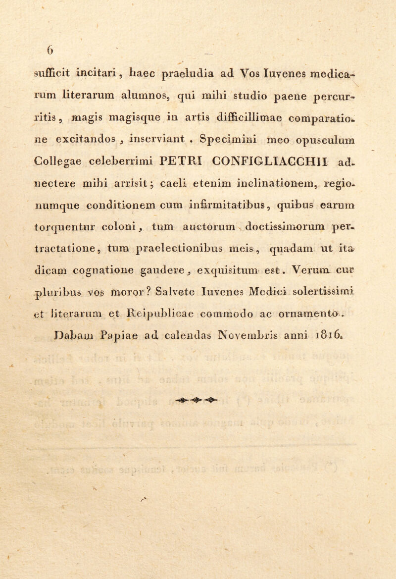 sufficit incitari , haec praeiudia ad Vos Iuvenes medica- ram literaram alumnos, qui mihi studio paene percur- ritis 5 magis magisque in artis difficillimae comparatio- ne excitandos 3 inserviant . Specimini meo opusculum Collegae celeberrimi PETRI CONFIGLIACCH11 ad- nectere mihi arrisit; caeli etenim inclinationem, regio- numque conditionem cum infirmitatibus, quibus earum torquentur coloni * tum auctorum > doctissimorum per. tractatione, tum praelectionibus meis, quadam ut ita dicam cognatione gaudere^ exquisitum est. Verum cur pluribus vos moror ? Salvete Iuvenes Medici solertissimi et literaram et Reipublicae commodo ac ornamento. Dabam Papiae ad calendas Novembris anni 1816« . - v -■ 1 r ■' ■ ■ . »s L .  r, • r* X