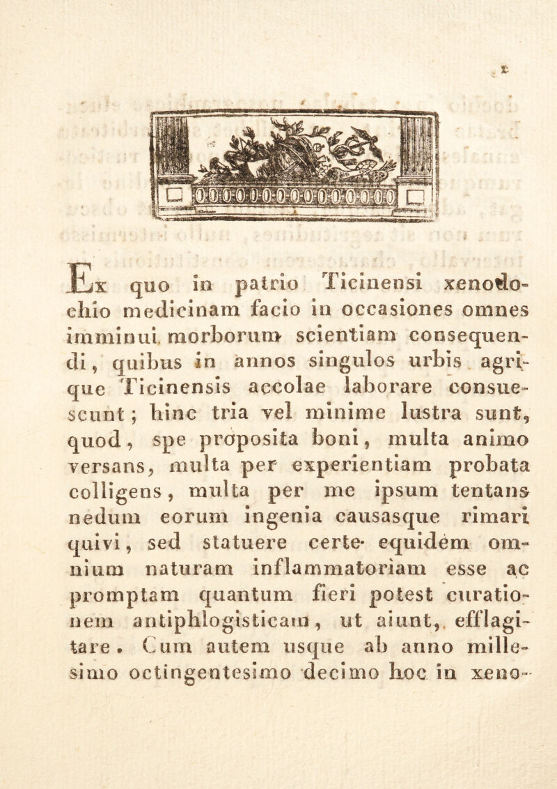 £ Ex quo io patrio Ticinensi xenodo- chio medicinam facio in occasiones omnes imminui morborum scientiam consequen- di ? quibus in annos singulos urbis agri- que Ticinensis accolae laborare consue- scunt ; hinc tria vel minime lustra sunt, quod, spe proposita boni, multa animo versans, multa per experientiam probata colligens, multa per me ipsum lentans nedum eorum ingenia causasque rimari quivi, sed statuere certe- equidem om- nium naturam inflammatoriam esse ac i , promptam quantum fieri potest curatio- nem antiphlogisticam , ut aiunt, efflagi- tare . Cum autem usque ab anno mille- simo octingentesimo decimo hoc in xeno-