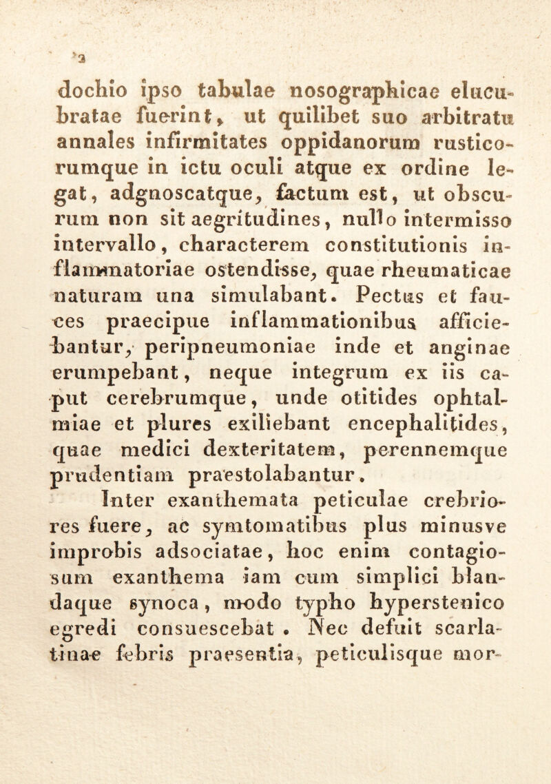 dochio ipso tabulae nosographicae elucu- bratae fuerint* ut quilibet suo arbitratu annales infirmitates oppidanorum rustico- rumque in ictu oculi atque ex ordine le- gat, adgnoscatque, tactum est, ut obscu- rum non sit aegritudines, nullo intermisso intervallo, characterem constitutionis in- flammatoriae ostendisse, quae rheumaticae naturam una simulabant. Pectus et fau- ces praecipue inflammationibus afficie- bantur, peripneumoniae inde et anginae erumpebant, neque integrum ex iis ca- put cerebrumque, unde otitides ophtal- rniae et plures exiliebant encephalitides, quae medici dexteritatem, perennemque prudentiam praestolabantur. Inter exanthemata peliculae crebrio- res fuere, ac symtomatibus plus minus ve improbis adsociatae, hoc enim contagio- sum exanthema iam cum simplici hlan- daque synoca, modo typho hyperstenico egredi consuescebat . INec defuit scarla- tina-e febris praesentia, peticulisque nior-