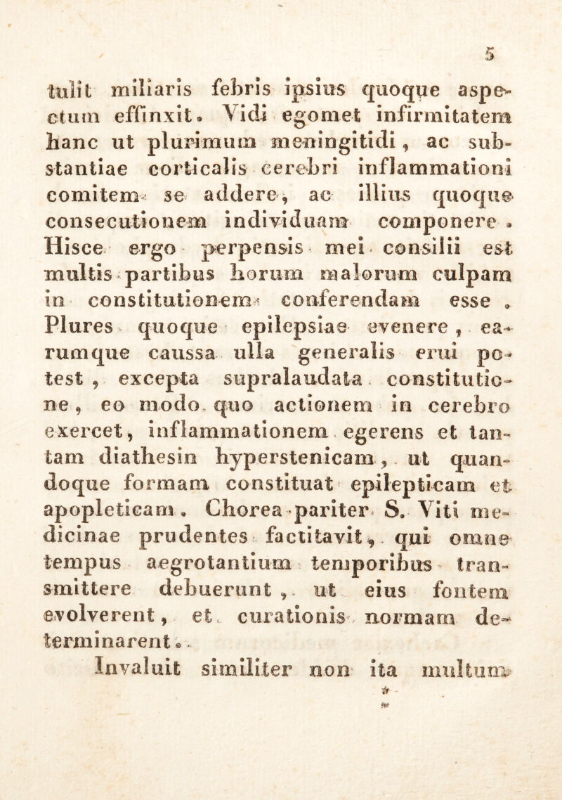 tulit' miliaris febris ipsius quoque aspe- ctum effinxit» Vidi ego met infirmitatem hanc ut plurimum meningitidi, ac sub- stantiae corticalis cerebri inflammationi comitem^ se addere, ac illius quoque consecutionem individuam, componere » Hisce ergo- perpensis-, mei* consilii est multis- partibus horum malorum culpam in constitutionem^ conferendam esse . Plures quoque - epilepsiae- evenere ea* rumque caussa., ulla generalis erui po - test , excepta supralaudala . constitutio- ne , eo modo quo actionem in cerebro exercet, inflammationem egerens et tan- tam diathesin hyperstenicanx ,, ut quan- doque formam constituat' epilepticam et apopleticam. Chorea-.pariter- S. Viti me- dicinae prudentes factitavit* qui omne tempus aegrotantium temporibus tran- smittere debuerunt,, ut eius fontem evolverent, et, curationis--normam de* terminarent.„ Invaluit similiter non- ita inultum»