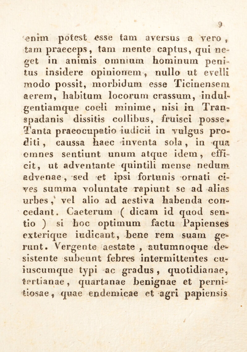 '■enim potest esse tam aversus a vero , tam praeceps, tam mente captus, qui ne- get in animis omnium hominum peni- tus insidere opinionem, nullo ut evelli modo possit, morbidum esse Tic inensem aerem, habitum locorum crassum, indui- gentiamque coeli minime, nisi in Tran- spadanis dissitis collibus, fruisci posse» Tanta praeocupatio iudicii in vulgus pro- diti , caussa haec inventa sola, in qua omnes sentiunt unum atque idem, effi- cit, ut adventante quintili mense nedum, advenae, sed et ipsi fortunis ornati ci- ves summa voluntate rapiunt se ad alias urbes ,4 vel alio ad aestiva habenda con- cedant. Caeterum ( dicam id quod sen- tio ) si hoc optimum factu Papienses exterique indicant, bene rem suam ge- runt. Vergente aestate ,, autumnoque de*- sistente subeunt febres intermittentes cu- iuscumque typi ac gradus , quotidianae, tertianae, quartanae benignae et perni- tiosae f quae endemicae et agri papiensis