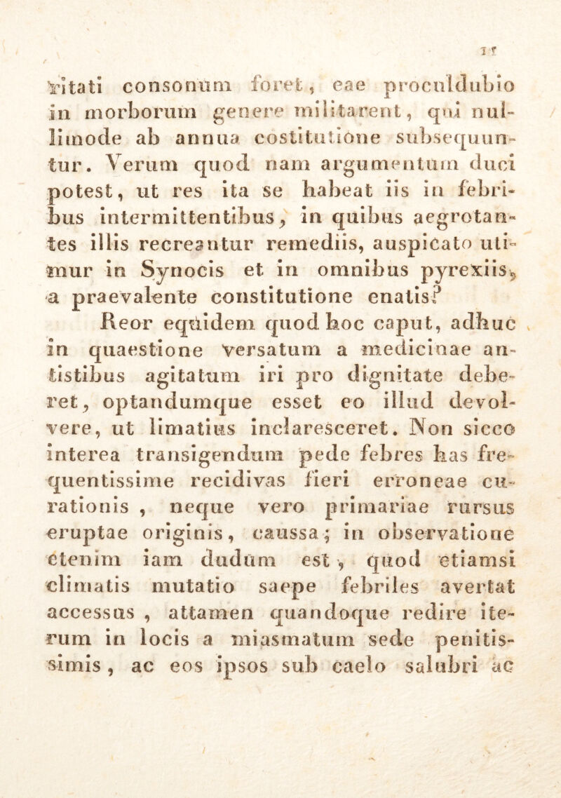 ’rltati consonum foret, eae procul dubio in morborum genere militarent, qni nul- li mode ab annua costi tuti One subsequun- tur. Verum quod nam argumentum duci potest, ut res ita se habeat iis in febri- bus intermittentibus , in quibus aegrotan- tes iliis recreantur remediis, auspicato uti- tnur in Synocis et in omnibus pyrexiis9 a praevalente constitutione enatis? Keor eqtiidem quod hoc caput, adhuc in quaestione Versatum a medicinae au- tistibus agitatum iri pro dignitate debe- ret , optandumque esset eo illud devol- vere, ut limatius inclaresceret. Non sicco interea transigendum pede febres bas fre- quentissime recidivas fieri erroneae cu- rationis , neque vero primariae rursus eruptae originis, caussa; in observatione etenim iam dudum est quod etiamsi climatis mutatio saepe febriles avertat accessus , attamen quandoque redire ite- rum in locis a miasmatum sede penitis- simis , ac eos ipsos sub caelo salubri ac