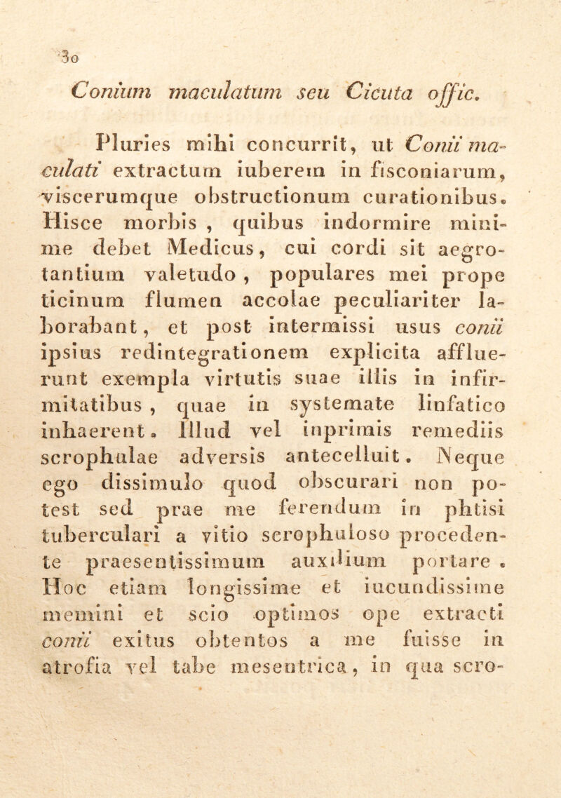 3g Conium maculatum seu Cicuta offic. P1 uries mihi concurrit, ut Conii ma- culati extractum iuberem in fisconiarum, viscerumque obstructionum curationibus. His ce morbis , quibus indormire mini- me debet Medicus, cui cordi sit aegro- tantium valetudo , populares mei prope ticinum flumen accolae peculiariter la- borabant, et post intermissi usus conii ipsius redintegrationem explicita afflixe- runt exempla virtutis suae illis in infir- mitatibus , quae in systemate linfatico inhaerent, Illud vel inprimis remediis scrophuiae adversis antecelluit. jNeque ego dissimulo quod obscurari non po- test sed prae me ferendum in phtisi tubereulari a vitio serophuioso proceden- te praesentissimum auxilium portare . Hoc etiam longissime et iucundissime memini et scio optimos ope extracti conii exitus obtentos a me fuisse in atrofia vel tabe mesentnca, in qua sero-