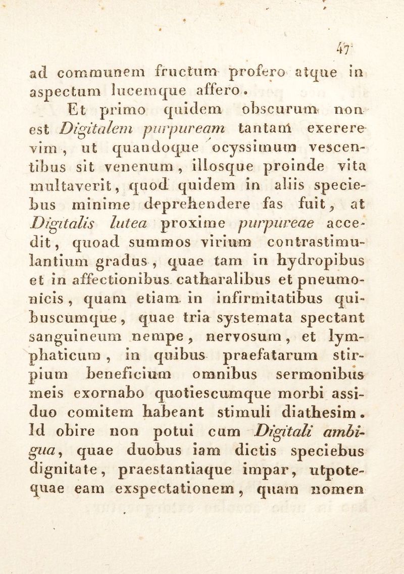 0* 47 ad communem fructum- profero atque in aspectum 1 u c e ra que a ffe ro » Et primo quidem obscurum non est Digitalem purpuream tantam ex e re re viro , ut quandoque ocyssitnutn vescen- tibus sit venenum, illosque proinde vita multaverit, quod quidem in aliis specie- bas minime deprehendere fas fuit , at Digitalis lutea proxime purpureae acce- dit , quoad summos virium contrastimu- lantium gradus , quae tam in hydropibus et in affectionibus catharalibus et pneumo- nicis , quam etiam in infirmitatibus qui- buscumque , quae tria systemata spectant sanguineum nempe, nervosum, et lym- phaticum , in quibus praefatarum stir- pium beneficium omnibus sermonibus meis exornabo quotiescumque morbi assi- duo comitem habeant stimuli diathesim. Id obire non potui cum Digitali ambi- gua, quae duobus iam dictis speciebus dignitate, praestantiaque impar, utpole- quae eam exspectationem, quam nomen