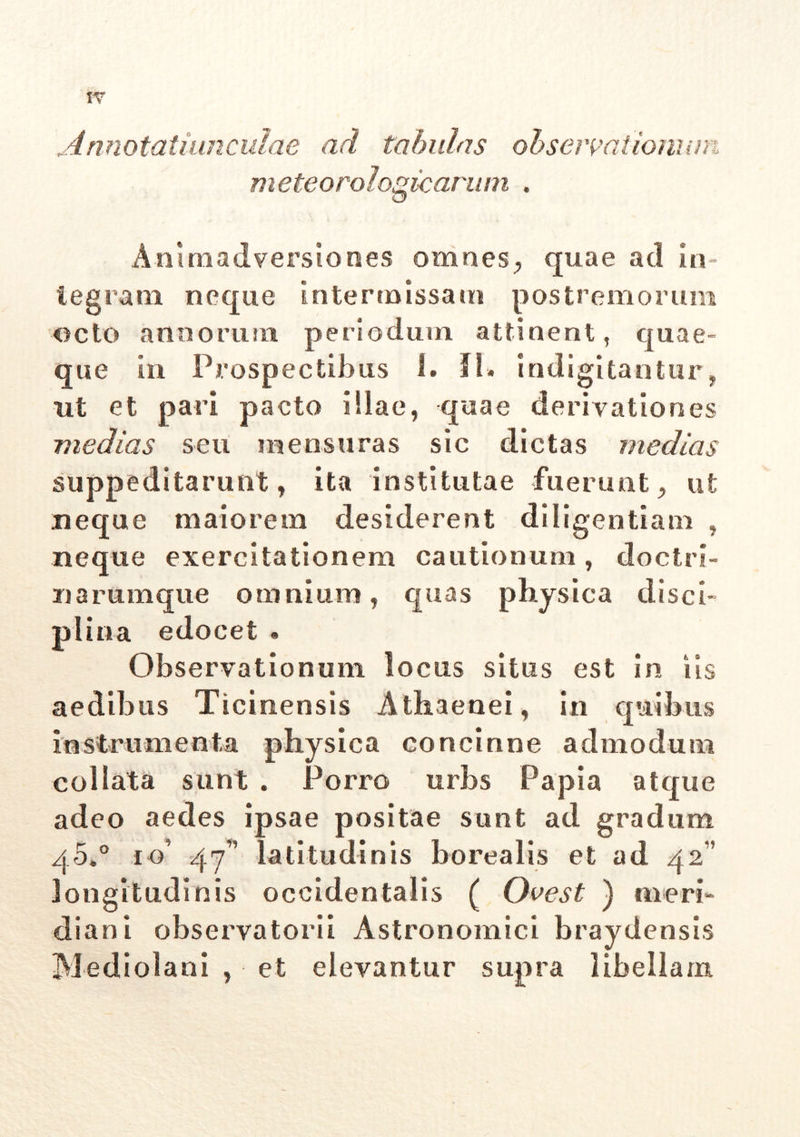 Annotatiunculae ad tabulas observationum meteorologicarum . Animadversiones omnes, quae ad in- tegram neque intermissam postremorum octo annorum periodum attinent, quae- que in Prospectibus 1. fi. indigitantur, ut et pari pacto illae, quae derivationes medias seu mensuras sic dictas medias suppeditarunt, ita institutae fuerunt > ut neque maiorem desiderent diligentiam , neque exercitationem cautionum , doctri- na rumque omnium, quas physica disci- plina edocet# Observationum locus situs est in iis aedibus Ticinensis Athaenei, in quibus instrumenta physica concinne admodum coi lata sunt . Porro urbs Papia atque adeo aedes ipsae positae sunt ad gradum q5.° io’ 47” latitudinis borealis et ad 42” longitudinis occidentalis ( Ovest ) meri- diani observatori! Astronomici braydensis Mediolani , et elevantur supra libellam