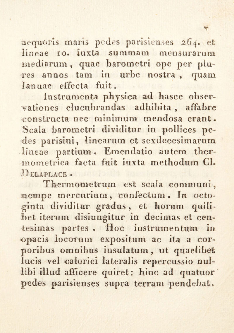 aequoris maris pedens parisienses 264. et lineae 10. iuxta summam mensurarum, mediarum , quae barometri ope per plu- re s annos tara in urbe nostra , quam Januae effecta fuit. Instrumenta physica ad hasce obser- vationes elucubrandas adhibita , affabre constructa nec minimum mendosa erant ® Scala barometri dividitur in pollices pe- des pari si ni, linearum et sexdecesimarum lineae partium. Emendatio autem ther- mometrica facta fuit iuxta methodum Gl. .Delaplace . Thermometrum est scala communi, nempe mercurium, confectum. In octo- ginta dividitur gradus, et horum quili- bet iterum disiungitur in decimas et cen- tesimas partes . Hoc instrumentum in. opacis locorum expositum ac ita a cor- poribus omnibus insulatum, ut quaelibet ucis vel calorici lateralis repercussio nul- libi illud afficere quiret: hinc ad quatuor pedes parisienses supra terram pendebat.