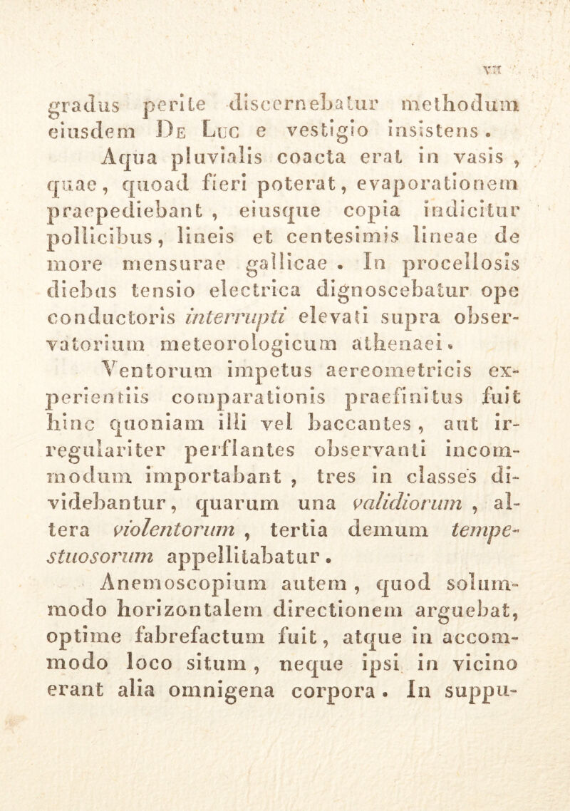 gradus perite discernebatur methodum eiusdem De Luc e vestigio insistens . Aqua pluvialis coacta erat in vasis , quae, quoad fieri poterat, evaporationem praepediebant , ei usque copia indicitur pollicibus, lineis et centesimis lineae de more mensurae gallicae . In procellosis diebus tensio electrica dignoscebatur ope conductoris interrupti elevati supra obser- vatori um meteoroiogicum athenaei. Ventorum impetus aereometricis ex- « <& «* * « ** f* & perientus comparationis praelinitus t hinc quoniam illi vel baccantes , aut ir- regulari ter perflantes observanti ineom- inodum importabant , tres in classes di- videbantur, quarum una validiorum , al- tera violentorum , tertia demum tempe- stuosorum appellitabatur. Anemoscopium autem, quod solum- modo horizontalem directionem arguebat, optime fabrefactum fuit, atque in accom- modo loco situm, neque ipsi in vicino erant alia omnigena corpora * in suppu-