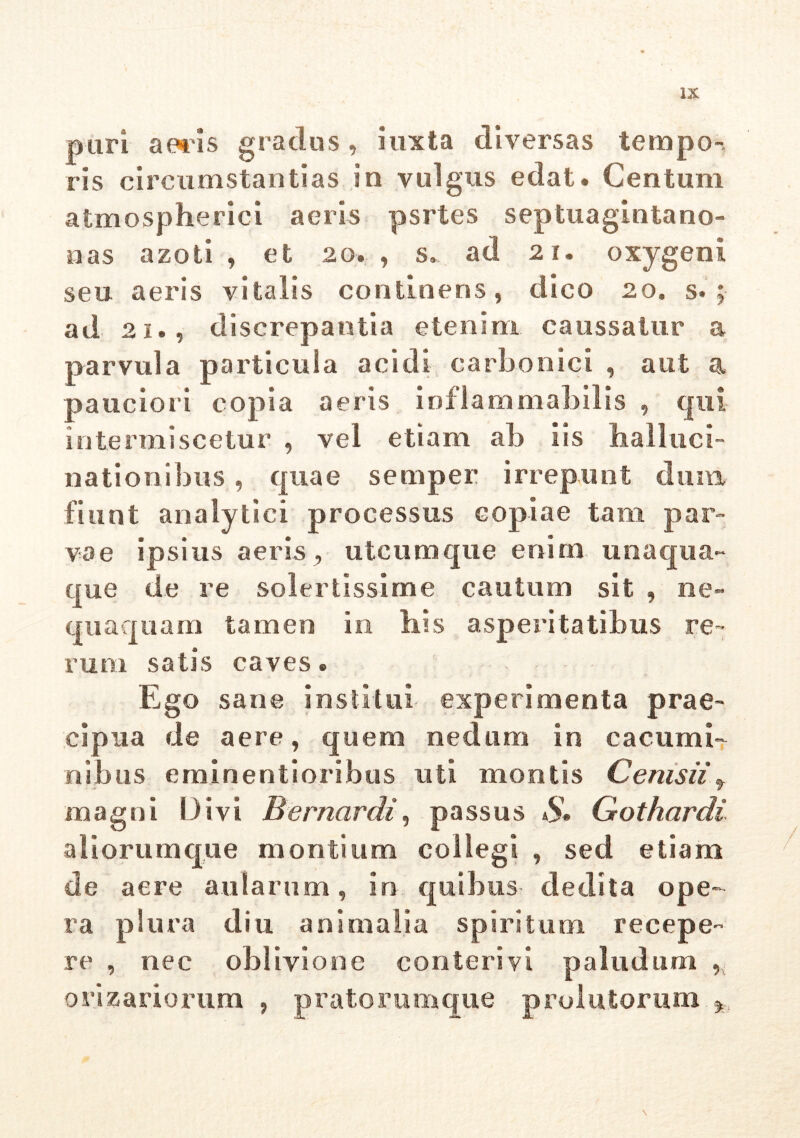 puri aeris gradus, iuxta diversas tempo- ris circumstantias in vulgus edat. Centum atmospherici aeris psrtes septuagintano- nas azoti , et 20.., s» ad 21. oxygeni seu aeris vitalis continens, dico 20. s. ; ad 2i., discrepantia etenim caussatur a parvula particula acidi carbonici , aut a pauciori copia aeris inflammabilis , qui intermiscetur , vel etiam ab iis halluci- nationibus , quae semper irrepunt dum fiunt analytiei processus copiae tam par- vae ipsius aeris , utcumque enim unaqua- que de re solertissime cautum sit , ne- quaquam tamen in iiis asperitatibus re- rum satis caves. Ego sane institui experimenta prae- cipua de aere, quem nedum in cacumi- nibus eminentioribus uti montis Cenis ii f magni Divi B emar di, passus S* Gothardi aliorumque montium collegi , sed etiam de aere aularum, in quibus dedita ope- ra plura diu animalia spiritum recepe- re , nec oblivione conteri vi paludum , oriz ari orum , pratorumque prolutorum