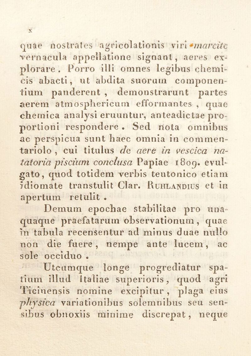 quae nostrates agricolationis viri *marcitc vernacula appellatione signant, aeres ex- plorare . Porro Illi omnes legibus cheroi- cis abacti, ut abdita suorum componen- tium panderent , demonstrarunt partes aerem atmosphericum efformantes , quae chernica analysi eruuntur, anteadictae pro- portioni respondere . Sed nota omnibus ac perspicua sunt haec omnia in commen- tariolo , cui titulus de aere in vescica na- tatoria piscium conclusa Papiae 1809. evul- gato , quod totidem verbis teutonico etiam idiomate transtulit Clar. Ruhlandius et in apertum retulit . Demum epochae stabilitae pro una- quaque praefatarum observationum , quae fn tabula recensentur ad minus duae nullo non die fuere, nempe ante lucem, ac sole occiduo * Utcumque longe progrediatur spa- tium illud Italiae superioris, quod agri Ticinensis nomine excipitur , plaga eius physica variationibus solem rubus seu sen- sibus obnoxiis minime discrepat, neque