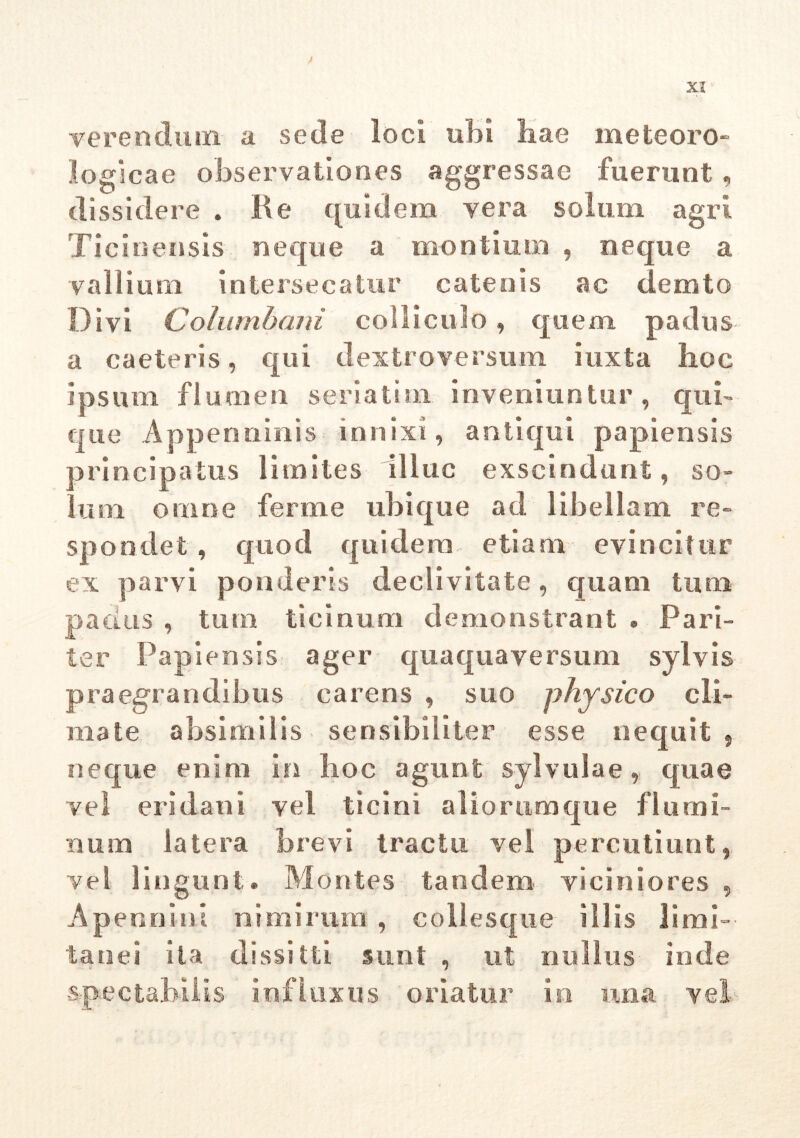 XI* verendum a sede loci ubi hae meteoro» logicae observationes aggressae fuerunt, dissidere . Re quidem vera solum agri Ticinensis neque a montium , neque a vallium intersecatur catenis ac demto Divi Columbani colliculo, quem padus a caeleris, qui dextroversum iuxta lioc ipsum flumen seriatim inveniuntur, qui- que Appenninis innixi, antiqui papiensis principatus limites illuc exscindunt, so- la m omne ferme ubique ad libellam re- spondet , quod quidem etiam evincitur ex parvi ponderis declivitate , quam tum padus , tum tiemuni demonstrant . Pari- ter Papiensis ager quaqua versum sylvis praegrandibus carens , suo physico cli- mate absimilis sensibiliter esse nequit, neque enim in hoc agunt sylvulae, quae vel eri dani vel ticini aliorumque flumi- num latera brevi tractu vel percutiunt, vel lingunt. Montes tandem, viciniores , Apennini nimirum , collesque illis limi- tanei ita dissilti sunt , ut nullus inde spectabilis influxus oriatur in una vel