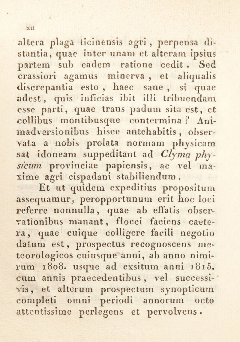altera plaga ticinensis agri , pei'P ensa di- stantia, quae inter unam et alteram ipsius partem sub eadem ratione cedit . Sed crassiori agamus minerva , et aliqualis discrepantia esto , haec sane , si quae adest , quis inficias ibit illi tribuendam esse parti, quae trans padum sita est, et collibus montibusque contermina • Ani- madversionibus hisce antehabitis, obser- vata a nobis prolata normam physicam sat idoneam suppeditant ad Clyma phy- sicum provinciae papiensis, ac vel ma- xime agri cispadani stabiliendum . Et ut quidem expeditius propositum assequamur, peropportunum erit hoc loci referre nonnulla, quae ah effatis obser- vationibus manant, flocci faciens eaete- ra, quae cuique colligere facili negotio datum est, prospectus recognoscens me* teorologicos cuiusque anni, ab anno nimi- rum 1808. usque ad exsitum anni 1815. cum annis praecedentibus, vel successi- vis , et alterum prospectum synopticum completi omni periodi annorum octo attentissime perlegens et pervolvens»