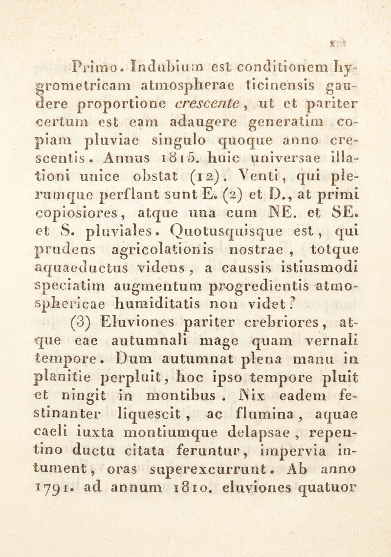 Primo. Indubium esi conditionem hy- grometricam a tino sph era e ticinensis gau- dere proportione crescente, ut et pariter certum est eam adaugere generatim co- piam pluviae singulo quoque anno cre- scentis. Annus 18 i 5. huic universae illa- tioni unice obstat (12). Venti, qui ple- rumque perflant sunt E. (2) et D., at primi copiosiores, atque una cum IN E. et SE. et S. pluviales. Quotusquisque est, qui prudens agricolationis nostrae , totque aquaeductus videns , a caussis istiusmodi speciatim augmentum progredientis atmo- sphericae humiditatis non videt ? (3) Eluviones pariter crebriores, at- que eae autumnali mage quam vernali tempore. Dum autumnat plena manu in planitie perpluit, hoc ipso tempore pluit et ningit in montibus . JNix eadem fe- stinanter liquescit , ac flumina, aquae caeli iuxta montiumque delapsae , repen- tino ductu citata feruntur, impervia in- turnent, oras superexcurrunt. Ab anno 1791. ad annum 1810. eluviones quatuor