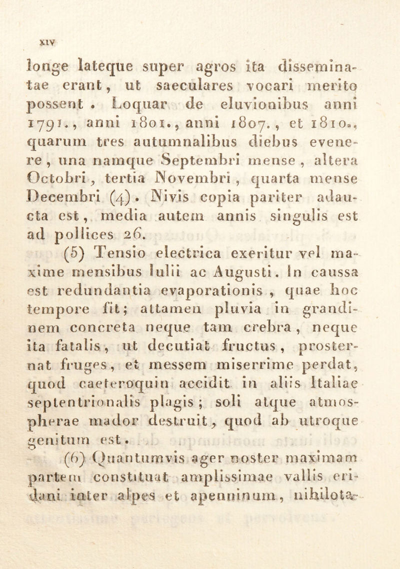 longe lateque super agros ita dissemina- tae erant, ut saeculares vocari merito possent . Loquar de eluvionibus anni 179?,, anni 1801., anni 1807. , et 1810», quarum tres autumnalibus diebus evene- re , una namque Septembri mense , altera Octobritertia Novembri , quarta mense Decembri (4). N i vis copia pariter adau- cta est, media autem annis singulis est ad pollices 26. (5) Tensio electrica exeritur vel ma- xime mensibus 1 ul i i ac Augusti. In caussa est redundantia evaporationis , quae hoc tempore iit; attamen pluvia in grandi- nem concreta neque tam crebra, neque ita fatalis, ut decutiat fructus, proster- nat fruges, et messem miserrime perdat, quod caeteroquin accidit in aliis Italiae septentrionalis plagis ; soli atque atmos- pherae mador destruit , quod ab utroque genitum est. (6) Quantumvis ager noster maximam partem constituat amplissimae vallis eri- dani inter alpes et apenoinum, nihilo i.*-