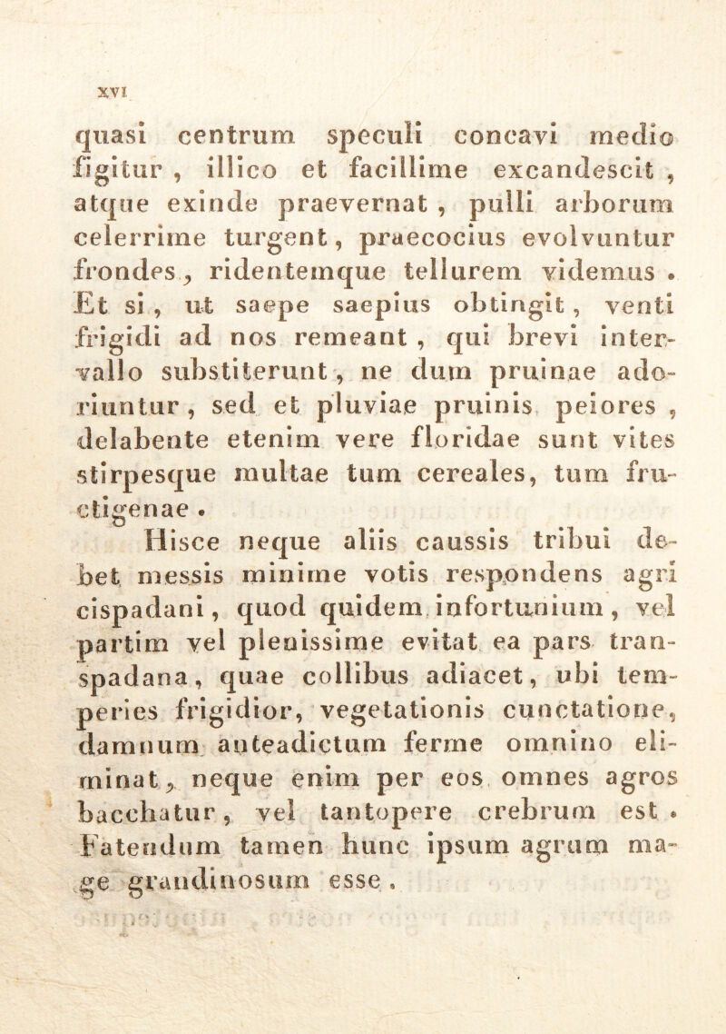 quasi centrum speculi concavi medio figitur , illico et facillime excandescit , atque exinde praevernat , pulli arborum celerrime turgent, praecocius evolvuntur frondesridentemque tellurem videmus . Et si , ut saepe saepius obtingit, venti frigidi ad nos remeant , qui brevi inter- vallo substiterunt, ne dum pruinae ado- riuntur , sed et pluviae pruinis peiores , delabente etenim vere floridae sunt vites stirpesque multae tum cereales, tum fru- ctigenae . H isce neque aliis caussis tribui de- bet messis minime votis respondens agri cispadani, quod quidem, infortunium , vel partim vel plenissime evitat ea pars tran- spadana, quae collibus adiacet, ubi tem- peries frigidior, vegetationis cunctatione, damnum anteadictum ferme omnino eli- minat , neque enim per eos, omnes agros bacchatur, vel tantopere crebrum est» Fatendum tamen hunc ipsum agrum ma- ge grandinosum esse »