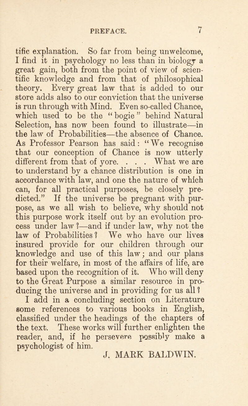 tific explanation. So far from being unwelcome, I find it in psychology no less than in biology a great gain, both from the point of view of scien¬ tific knowledge and from that of philosophical theory. Every great law that is added to our store adds also to our conviction that the universe is run through with Mind. Even so-called Chance, which used to be the “ bogie ” behind Natural Selection, has now been found to illustrate—in the law of Probabilities—the absence of Chance. As Professor Pearson has said: “We recognise that our conception of Chance is now utterly different from that of yore. . . . What we are to understand by a chance distribution is one in accordance with law, and one the nature of which can, for all practical purposes, be closely pre¬ dicted.” If the universe be pregnant with pur¬ pose, as we all wish to believe, why should not this purpose work itself out by an evolution pro¬ cess under law ?—and if under law, why not the law of Probabilities ? We who have our lives insured provide for our children through our knowledge and use of this law; and our plans for their welfare, in most of the affairs of life, are based upon the recognition of it. Who will deny to the Great Purpose a similar resource in pro¬ ducing the universe and in providing for us all 1 I add in a concluding section on Literature some references to various books in English, classified under the headings of the chapters of the text. These works will further enlighten the reader, and, if he persevere possibly make a psychologist of him. J. MARK BALDWIN.