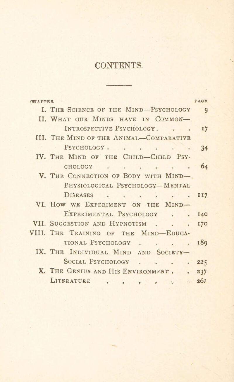 CONTENTS. OWAPTER PAGB I. The Science of the Mind—Psychology 9 II. What our Minds have in Common— Introspective Psychology . . . 17 III. The Mind of the Animal—Comparative Psychology.34 IV. The Mind of the Child—Child Psy¬ chology .64 V. The Connection of Body with Mind— Physiological Psychology—Mental Diseases.117 VI. How we Experiment on the Mind— Experimental Psychology . . 140 VII. Suggestion and PIypnotism . . .170 VIII. The Training of the Mind—Educa¬ tional Psychology . . . .189 IX. The Individual Mind and Society- Social Psychology .... 225 X. The Genius and His Environment . . 237 Literature 261