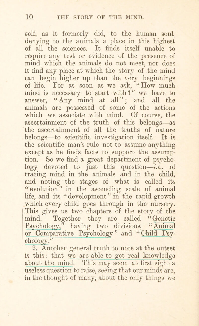 self, as it formerly did, to the human soul, denying to the animals a place in this highest of all the sciences. It finds itself unable to require any test or evidence of the presence of mind which the animals do not meet, nor does it find any place at which the story of the mind can begin higher up than the very beginnings of life. For as soon as we ask, “How much mind is necessary to start with % ” we have to answer, “Any mind at all”; and all the animals are possessed of some of the actions which we associate with mind. Of course, the ascertainment of the truth of this belongs—as the ascertainment of all the truths of nature belongs—to scientific investigation itself. It is the scientific man’s rule not to assume anything except as he finds facts to support the assump¬ tion. So we find a great department of psycho¬ logy devoted to just this question—i.e., of tracing mind in the animals and in the child, and noting the stages of what is called its “evolution” in the ascending scale of animal life, and its “ development ” in the rapid growth which every child goes through in the nursery. This gives us two chapters of the story of the mind. Together they are called “Genetic Psychology,” having two divisions, “Animal or Comparative Psychology ” and “ Child Psy¬ chology.” 2. Another general truth to note at the outset is this: that we are able to get real knowledge about the mind. This may seem at first sight a useless question to raise, seeing that our minds are, in the thought of many, about the only things we