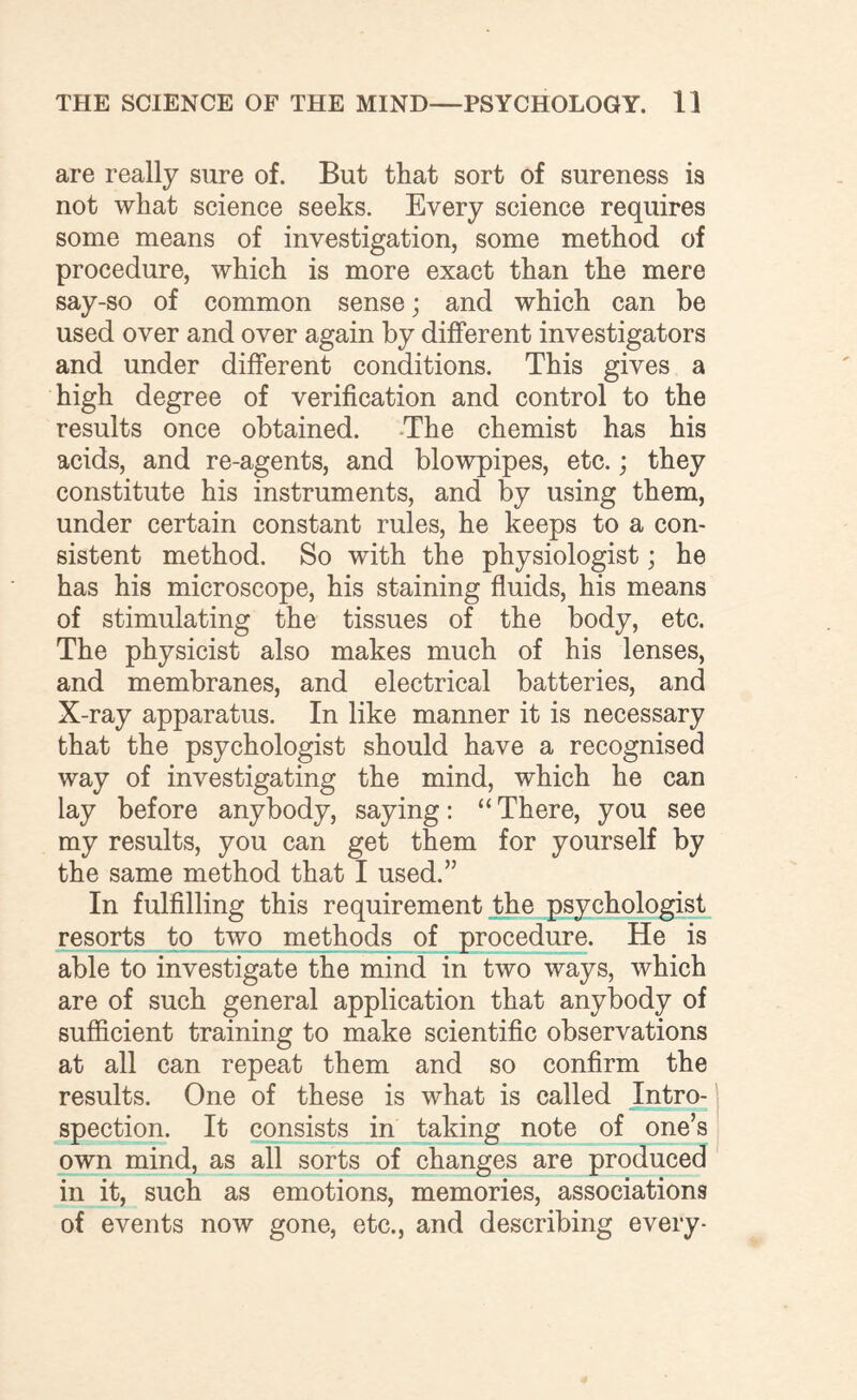 are really sure of. But that sort of sureness is not what science seeks. Every science requires some means of investigation, some method of procedure, which is more exact than the mere say-so of common sense; and which can be used over and over again by different investigators and under different conditions. This gives a high degree of verification and control to the results once obtained. The chemist has his acids, and re-agents, and blowpipes, etc.; they constitute his instruments, and by using them, under certain constant rules, he keeps to a con¬ sistent method. So with the physiologist; he has his microscope, his staining fluids, his means of stimulating the tissues of the body, etc. The physicist also makes much of his lenses, and membranes, and electrical batteries, and X-ray apparatus. In like manner it is necessary that the psychologist should have a recognised way of investigating the mind, which he can lay before anybody, saying: “ There, you see my results, you can get them for yourself by the same method that I used.” In fulfilling this requirement the psychologist resorts to two methods of procedure. He is able to investigate the mind in two ways, which are of such general application that anybody of sufficient training to make scientific observations at all can repeat them and so confirm the results. One of these is what is called Intro¬ spection. It consists in taking note of one’s own mind, as all sorts of changes are produced in it, such as emotions, memories, associations of events now gone, etc., and describing every-