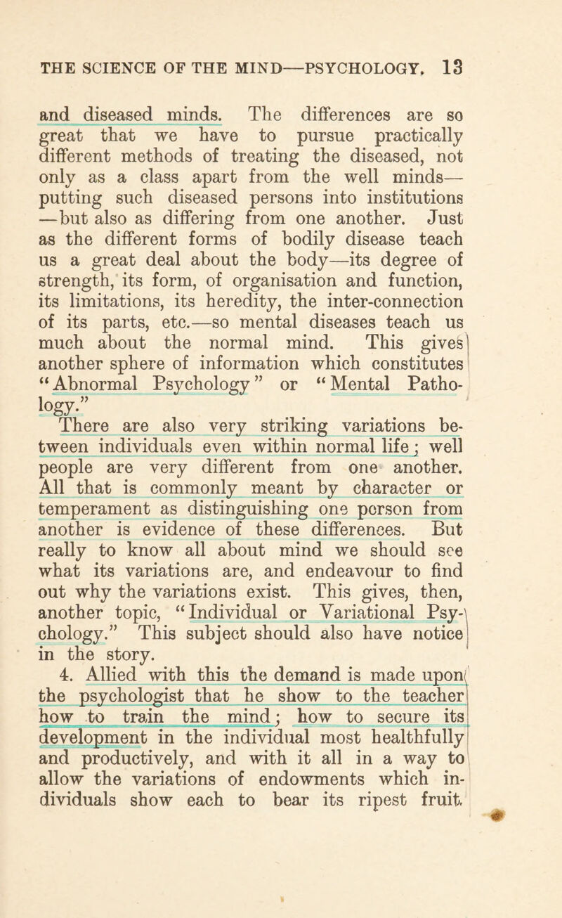 and diseased minds. The differences are so great that we have to pursue practically different methods of treating the diseased, not only as a class apart from the well minds— putting such diseased persons into institutions —but also as differing from one another. Just as the different forms of bodily disease teach us a great deal about the body—its degree of strength, its form, of organisation and function, its limitations, its heredity, the inter-connection of its parts, etc.—so mental diseases teach us much about the normal mind. This gives' another sphere of information which constitutes “ Abnormal Psychology ” or “ Mental Patho- >°gy-” There are also very striking variations be¬ tween individuals even within normal life; well people are very different from one another. All that is commonly meant by character or temperament as distinguishing one person from another is evidence of these differences. But really to know all about mind we should see what its variations are, and endeavour to find out why the variations exist. This gives, then, another topic, “Individual or Variational Psy-\ chology.” This subject should also have notice in the story. 4. Allied with this the demand is made upon<^ the psychologist that he show to the teacher how to train the mind; how to secure its development in the individual most healthfully and productively, and with it all in a way to allow the variations of endowments which in¬ dividuals show each to bear its ripest fruit