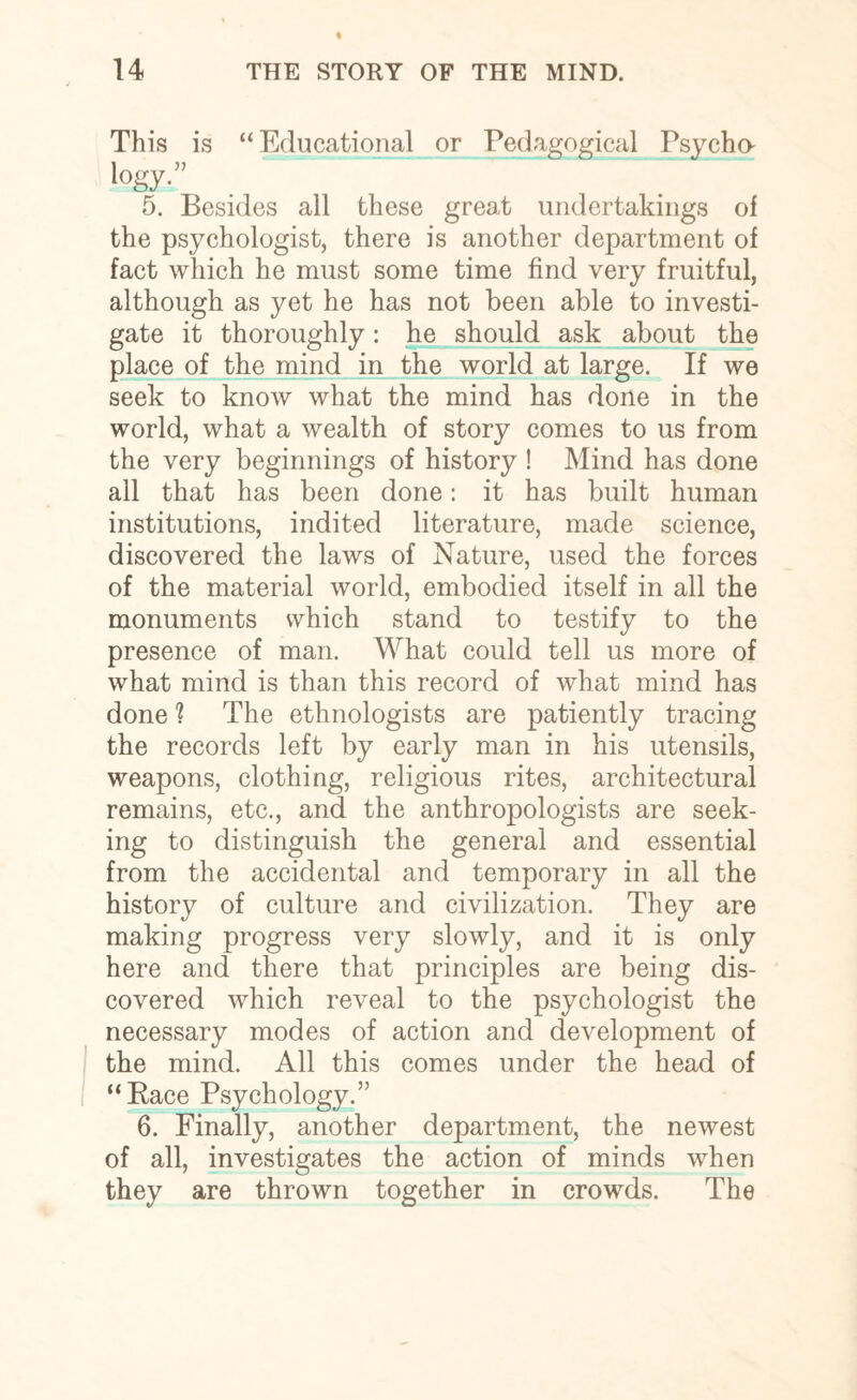 This is “Educational or Pedagogical Psycho- >°gy-” 5. Besides all these great undertakings of the psychologist, there is another department of fact which he must some time find very fruitful, although as yet he has not been able to investi¬ gate it thoroughly: he should ask about the place of the mind in the world at large. If we seek to know what the mind has done in the world, what a wealth of story comes to us from the very beginnings of history ! Mind has done all that has been done: it has built human institutions, indited literature, made science, discovered the laws of Nature, used the forces of the material world, embodied itself in all the monuments which stand to testify to the presence of man. What could tell us more of what mind is than this record of what mind has done 1 The ethnologists are patiently tracing the records left by early man in his utensils, weapons, clothing, religious rites, architectural remains, etc., and the anthropologists are seek¬ ing to distinguish the general and essential from the accidental and temporary in all the history of culture and civilization. They are making progress very slowly, and it is only here and there that principles are being dis¬ covered which reveal to the psychologist the necessary modes of action and development of the mind. All this comes under the head of “Pace Psychology.” 6. Finally, another department, the newest of all, investigates the action of minds when they are thrown together in crowds. The