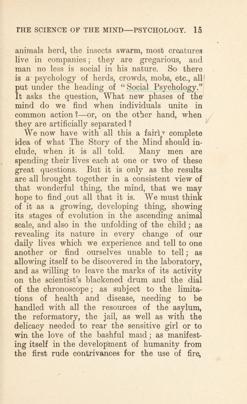 animals herd, the insects swarm, most creatures live in companies; they are gregarious, and man no less is social in his nature. So there is a psychology of herds, crowds, mobs, etc., all: put under the heading of “ Social Psychology.” It asks the question, What new phases of the mind do we find when individuals unite in common action 1—or, on the other hand, when they are artificially separated ? We now have with all this a fairly complete idea of what The Story of the Mind should in¬ clude, when it is all told. Many men are spending their lives each at one or two of these great questions. But it is only as the results are all brought together in a consistent view of that wonderful thing, the mind, that we may hope to find .out all that it is. We must think of it as a growing, developing thing, showing its stages of evolution in the ascending animal scale, and also in the unfolding of the child; as revealing its nature in every change of our daily lives which we experience and tell to one another or find ourselves unable to tell; as allowing itself to be discovered in the laboratory, and as willing to leave the marks of its activity on the scientist’s blackened drum and the dial of the chronoscope; as subject to the limita¬ tions of health and disease, needing to be handled with all the resources of the asylum, the reformatory, the jail, as well as with the delicacy needed to rear the sensitive girl or to win the love of the bashful maid; as manifest¬ ing itself in the development of humanity from the first rude contrivances for the use of fire,