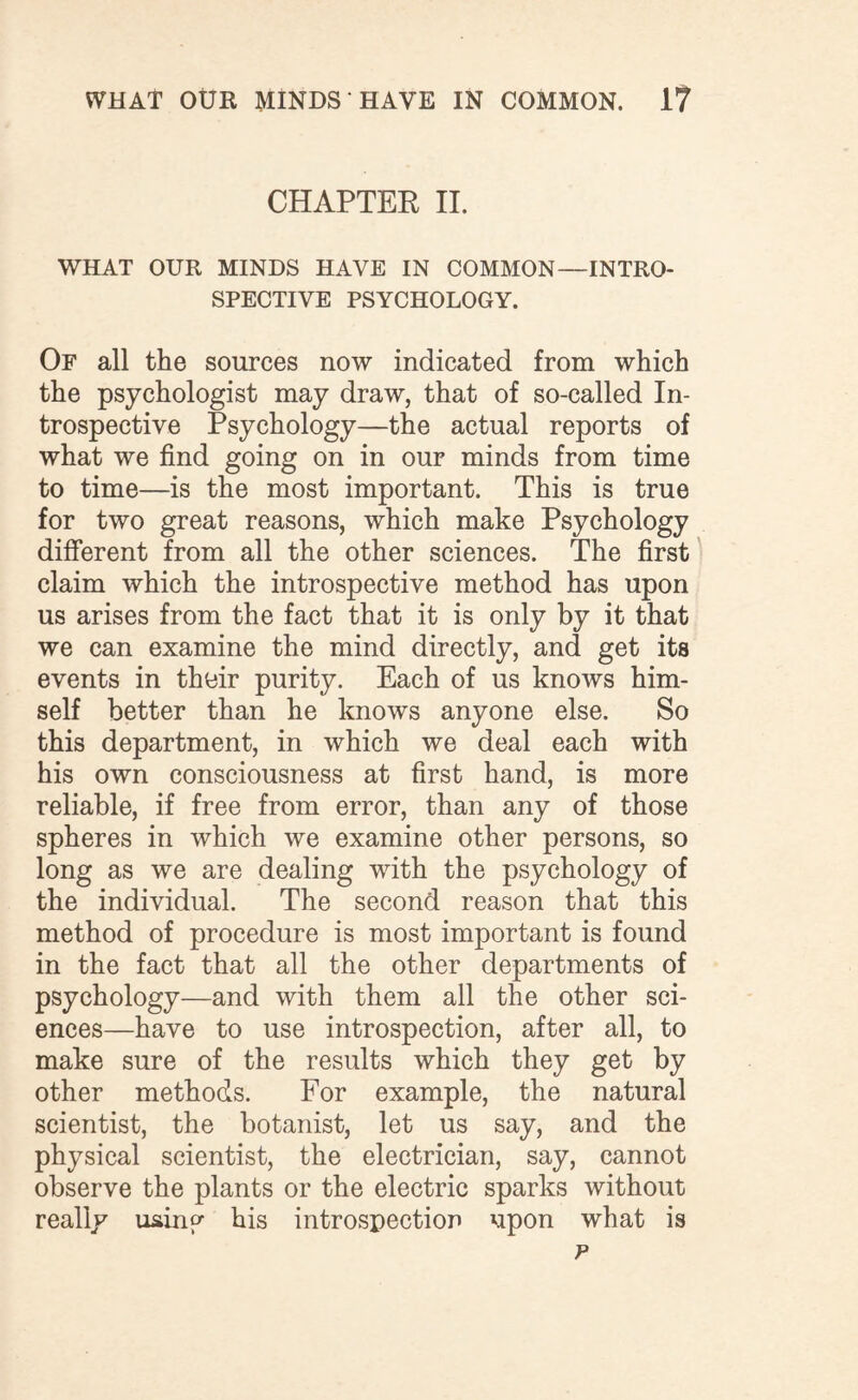 CHAPTER II. WHAT OUR MINDS HAVE IN COMMON—INTRO¬ SPECTIVE PSYCHOLOGY. Of all the sources now indicated from which the psychologist may draw, that of so-called In¬ trospective Psychology—the actual reports of what we find going on in our minds from time to time—is the most important. This is true for two great reasons, which make Psychology different from all the other sciences. The first claim which the introspective method has upon us arises from the fact that it is only by it that we can examine the mind directly, and get its events in their purity. Each of us knows him¬ self better than he knows anyone else. So this department, in which we deal each with his own consciousness at first hand, is more reliable, if free from error, than any of those spheres in which we examine other persons, so long as we are dealing with the psychology of the individual. The second reason that this method of procedure is most important is found in the fact that all the other departments of psychology—and with them all the other sci¬ ences—have to use introspection, after all, to make sure of the results which they get by other methods. For example, the natural scientist, the botanist, let us say, and the physical scientist, the electrician, say, cannot observe the plants or the electric sparks without really using his introspection upon what is p