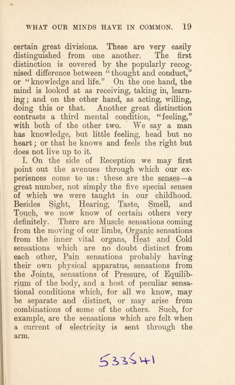 certain great divisions. These are very easily distinguished from one another. The first distinction is covered by the popularly recog¬ nised difference between “thought and conduct,” or “knowledge and life.” On the one hand, the mind is looked at as receiving, taking in, learn¬ ing ; and on the other hand, as acting, willing, doing this or that. Another great distinction contrasts a third mental condition, “feeling,” with both of the other two. We say a man has knowledge, but little feeling, head but no heart; or that he knows and feels the right but does not live up to it. I. On the side of Eeception we may first point out the avenues through which our ex¬ periences come to us: these are the senses—a great number, not simply the five special senses of which we were taught in our childhood. Besides Sight, Hearing, Taste, Smell, and Touch, we now know of certain others very definitely. There are Muscle sensations coming from the moving of our limbs, Organic sensations from the inner vital organs, Heat and Cold sensations which are no doubt distinct from each other, Pain sensations probably having their own physical apparatus, sensations from the Joints, sensations of Pressure, of Equilib¬ rium of the body, and a host of peculiar sensa¬ tional conditions which, for all we know, may be separate and distinct, or may arise from combinations of some of the others. Such, for example, are the sensations which are felt when a current of electricity is sent through the arm. 3 h Mr \