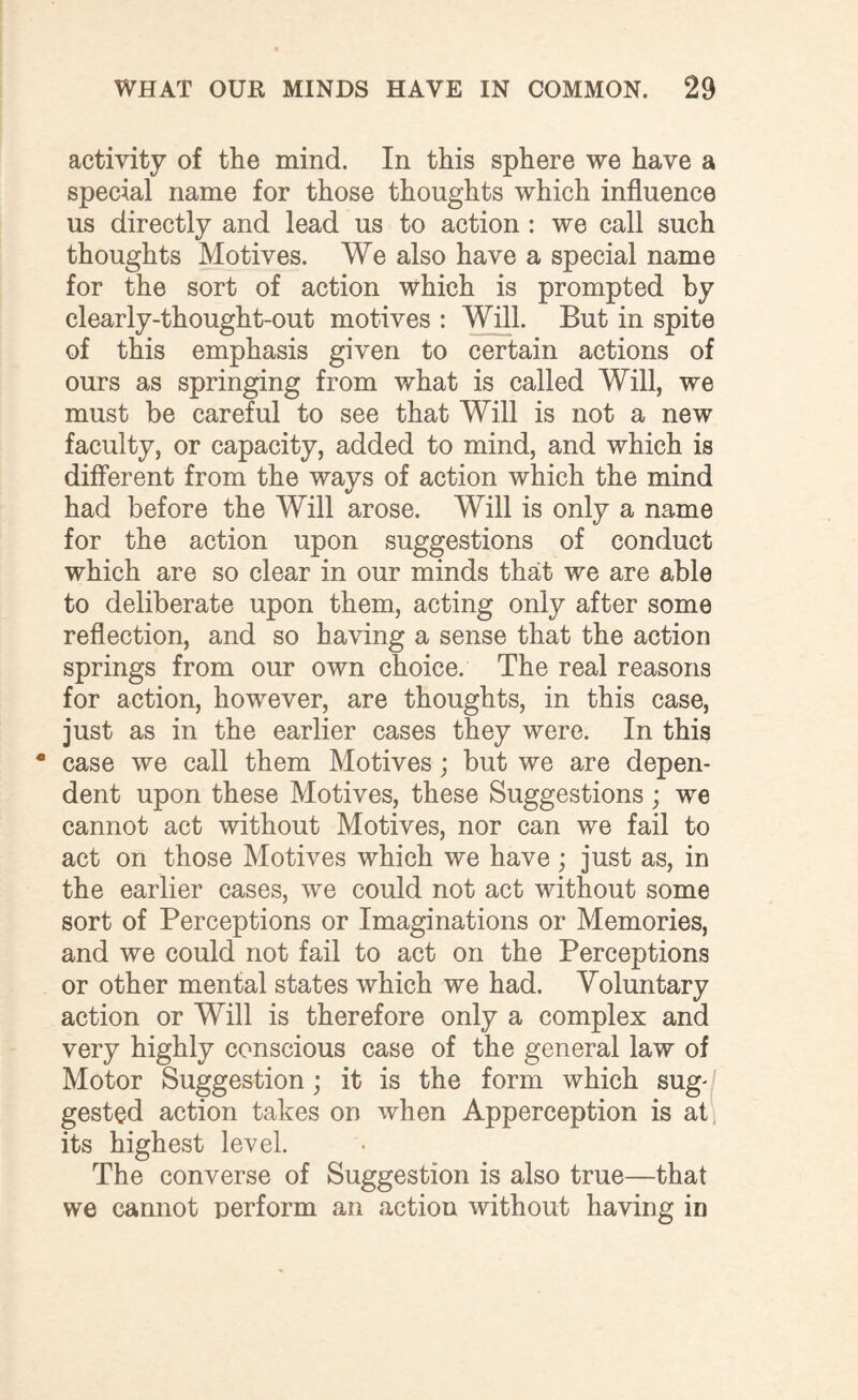 activity of the mind. In this sphere we have a special name for those thoughts which influence us directly and lead us to action : we call such thoughts Motives. We also have a special name for the sort of action which is prompted by clearly-thought-out motives : Will. But in spite of this emphasis given to certain actions of ours as springing from what is called Will, we must be careful to see that Will is not a new faculty, or capacity, added to mind, and which is different from the ways of action which the mind had before the Will arose. Will is only a name for the action upon suggestions of conduct which are so clear in our minds that we are able to deliberate upon them, acting only after some reflection, and so having a sense that the action springs from our own choice. The real reasons for action, however, are thoughts, in this case, just as in the earlier cases they were. In this • case we call them Motives; but we are depen¬ dent upon these Motives, these Suggestions; we cannot act without Motives, nor can we fail to act on those Motives which we have; just as, in the earlier cases, we could not act without some sort of Perceptions or Imaginations or Memories, and we could not fail to act on the Perceptions or other mental states which we had. Voluntary action or Will is therefore only a complex and very highly conscious case of the general law of Motor Suggestion; it is the form which sug¬ gested action takes on when Apperception is at its highest level. The converse of Suggestion is also true—that we cannot perform an action without having in