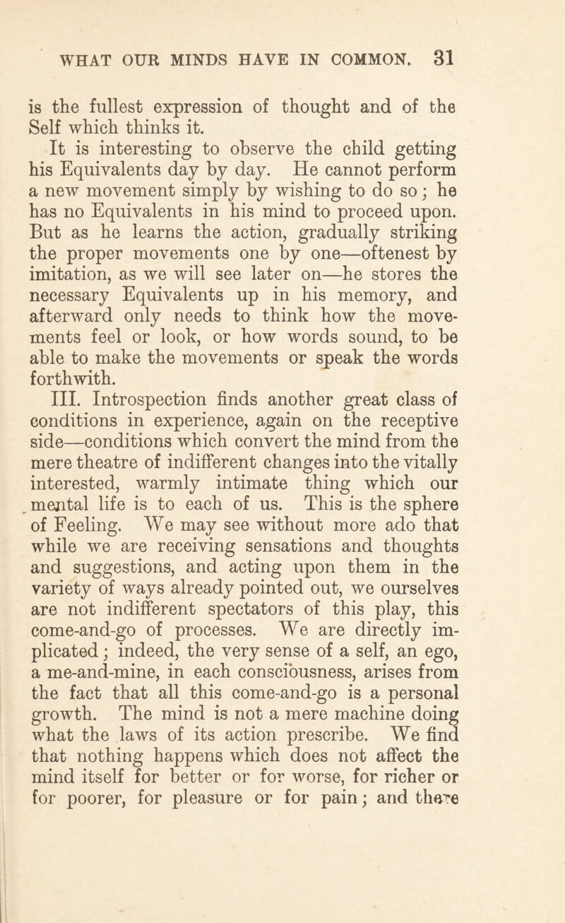 is the fullest expression of thought and of the Self which thinks it. It is interesting to observe the child getting his Equivalents day by day. He cannot perform a new movement simply by wishing to do so; he has no Equivalents in his mind to proceed upon. But as he learns the action, gradually striking the proper movements one by one—oftenest by imitation, as we will see later on—he stores the necessary Equivalents up in his memory, and afterward only needs to think how the move¬ ments feel or look, or how words sound, to be able to make the movements or speak the words forthwith. III. Introspection finds another great class of conditions in experience, again on the receptive side—conditions which convert the mind from the mere theatre of indifferent changes into the vitally interested, warmly intimate thing which our mental life is to each of us. This is the sphere of Feeling. We may see without more ado that while we are receiving sensations and thoughts and suggestions, and acting upon them in the variety of ways already pointed out, we ourselves are not indifferent spectators of this play, this come-and-go of processes. We are directly im¬ plicated ; indeed, the very sense of a self, an ego, a me-and-mine, in each consciousness, arises from the fact that all this come-and-go is a personal growth. The mind is not a mere machine doing what the laws of its action prescribe. We find that nothing happens which does not affect the mind itself for better or for worse, for richer or for poorer, for pleasure or for pain; and tha^e