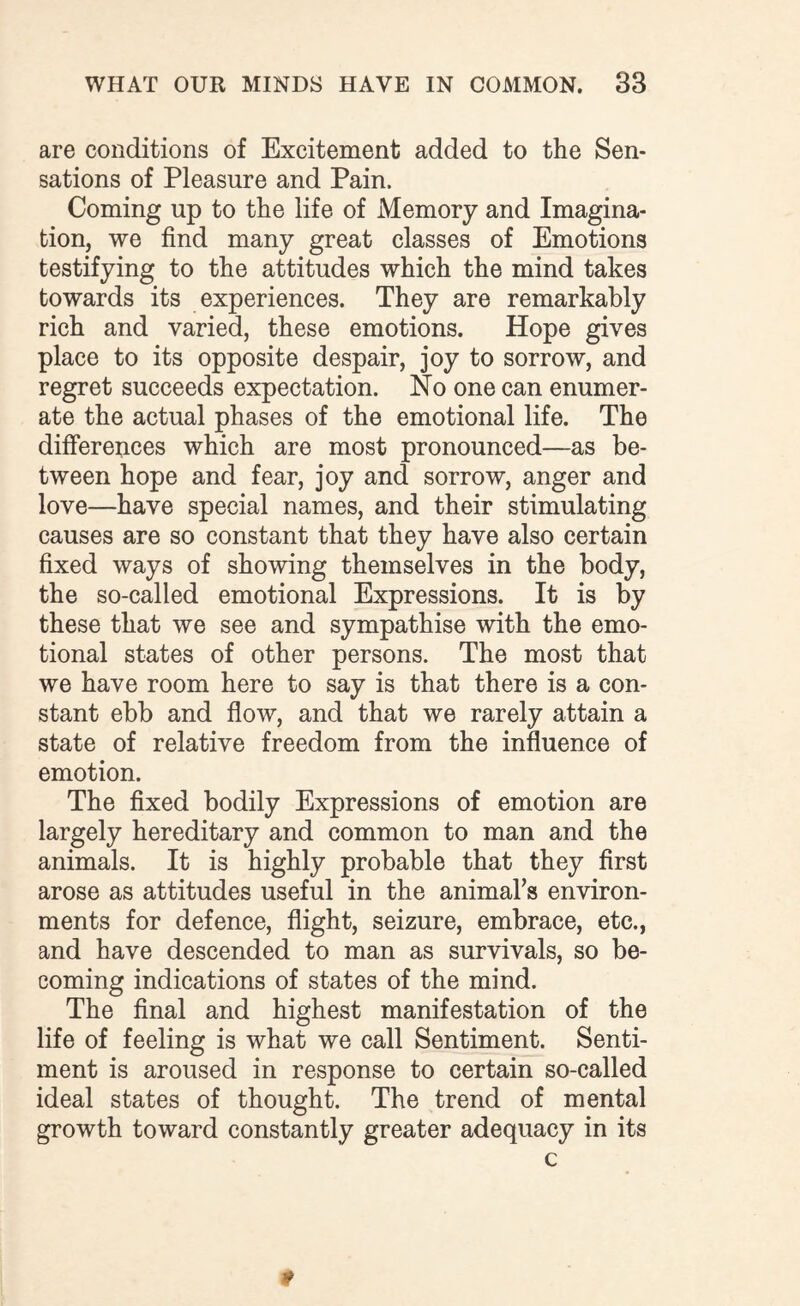 are conditions of Excitement added to the Sen¬ sations of Pleasure and Pain. Coming up to the life of Memory and Imagina¬ tion, we find many great classes of Emotions testifying to the attitudes which the mind takes towards its experiences. They are remarkably rich and varied, these emotions. Hope gives place to its opposite despair, joy to sorrow, and regret succeeds expectation. No one can enumer¬ ate the actual phases of the emotional life. The differences which are most pronounced—as be¬ tween hope and fear, joy and sorrow, anger and love—have special names, and their stimulating causes are so constant that they have also certain fixed ways of showing themselves in the body, the so-called emotional Expressions. It is by these that we see and sympathise with the emo¬ tional states of other persons. The most that we have room here to say is that there is a con¬ stant ebb and flow, and that we rarely attain a state of relative freedom from the influence of emotion. The fixed bodily Expressions of emotion are largely hereditary and common to man and the animals. It is highly probable that they first arose as attitudes useful in the animal’s environ¬ ments for defence, flight, seizure, embrace, etc., and have descended to man as survivals, so be¬ coming indications of states of the mind. The final and highest manifestation of the life of feeling is what we call Sentiment. Senti¬ ment is aroused in response to certain so-called ideal states of thought. The trend of mental growth toward constantly greater adequacy in its c *