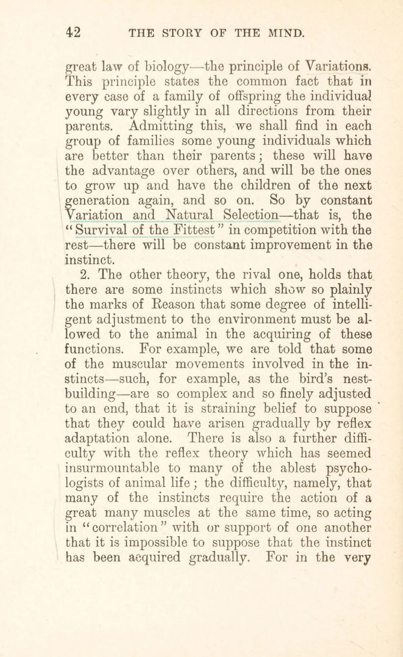 great law of biology—tlie principle of Variations. This principle states the common fact that in every ease of a family of offspring the individual young vary slightly in all directions from their parents. Admitting this, we shall find in each group of families some young individuals which are better than their parents; these will have the advantage over others, and will be the ones to grow up and have the children of the next generation again, and so on. So by constant Variation and Natural Selection—that is, the “ Survival of the Fittest ” in competition with the rest—there will be constant improvement in the instinct. 2. The other theory, the rival one, holds that there are some instincts which show so plainly the marks of Reason that some degree of intelli¬ gent adjustment to the environment must be al¬ lowed to the animal in the acquiring of these functions. For example, we are told that some of the muscular movements involved in the in¬ stincts—such, for example, as the bird’s nest¬ building—are so complex and so finely adjusted to an end, that it is straining belief to suppose that they could have arisen gradually by reflex adaptation alone. There is also a further diffi¬ culty with the reflex theory which has seemed insurmountable to many of the ablest psycho¬ logists of animal life; the difficulty, namely, that many of the instincts require the action of a great many muscles at the same time, so acting in “correlation” with or support of one another that it is impossible to suppose that the instinct has been acquired gradually. For in the very