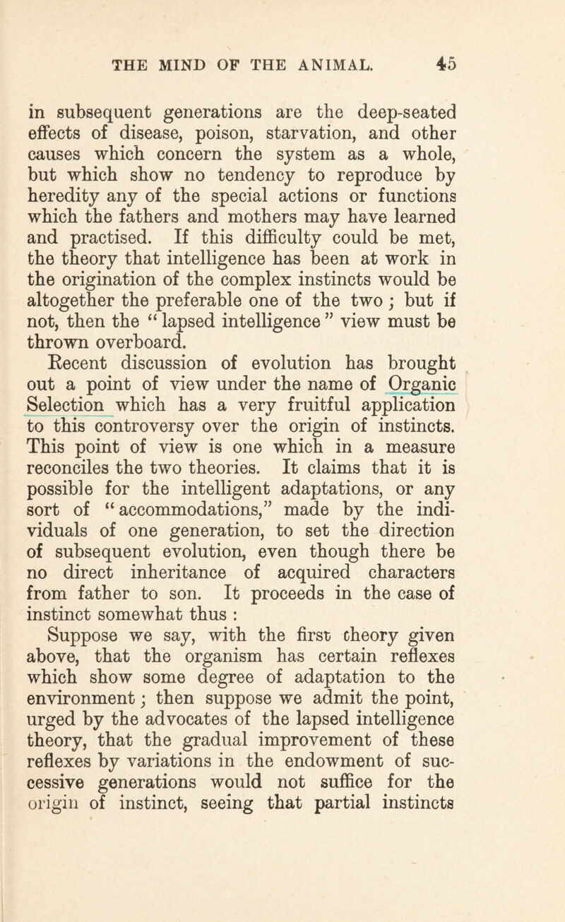 in subsequent generations are the deep-seated effects of disease, poison, starvation, and other causes which concern the system as a whole, but which show no tendency to reproduce by heredity any of the special actions or functions which the fathers and mothers may have learned and practised. If this difficulty could be met, the theory that intelligence has been at work in the origination of the complex instincts would be altogether the preferable one of the two; but if not, then the “ lapsed intelligence ” view must be thrown overboard. Recent discussion of evolution has brought out a point of view under the name of Organic Selection which has a very fruitful application to this controversy over the origin of instincts. This point of view is one which in a measure reconciles the two theories. It claims that it is possible for the intelligent adaptations, or any sort of “ accommodations,” made by the indi¬ viduals of one generation, to set the direction of subsequent evolution, even though there be no direct inheritance of acquired characters from father to son. It proceeds in the case of instinct somewhat thus : Suppose we say, with the first theory given above, that the organism has certain reflexes which show some degree of adaptation to the environment; then suppose we admit the point, urged by the advocates of the lapsed intelligence theory, that the gradual improvement of these reflexes by variations in the endowment of suc¬ cessive generations would not suffice for the origin of instinct, seeing that partial instincts