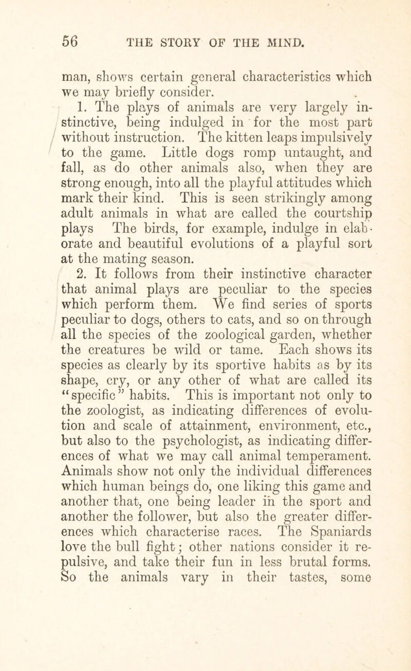 man, shows certain general characteristics which we may briefly consider. 1. The plays of animals are very largely in¬ stinctive, being indulged in for the most part without instruction. The kitten leaps impulsively to the game. Little dogs romp untaught, and fall, as do other animals also, when they are strong enough, into all the playful attitudes which mark their kind. This is seen strikingly among adult animals in what are called the courtship plays The birds, for example, indulge in elab¬ orate and beautiful evolutions of a playful sort at the mating season. 2. It follows from their instinctive character that animal plays are peculiar to the species which perform them. We find series of sports peculiar to dogs, others to cats, and so on through all the species of the zoological garden, whether the creatures be wild or tame. Each shows its species as clearly by its sportive habits as by its shape, cry, or any other of what are called its “ specific ” habits. This is important not only to the zoologist, as indicating differences of evolu¬ tion and scale of attainment, environment, etc., but also to the psychologist, as indicating differ¬ ences of what we may call animal temperament. Animals show not only the individual differences which human beings do, one liking this game and another that, one being leader in the sport and another the follower, but also the greater differ¬ ences which characterise races. The Spaniards love the bull fight; other nations consider it re¬ pulsive, and take their fun in less brutal forms. So the animals vary in their tastes, some